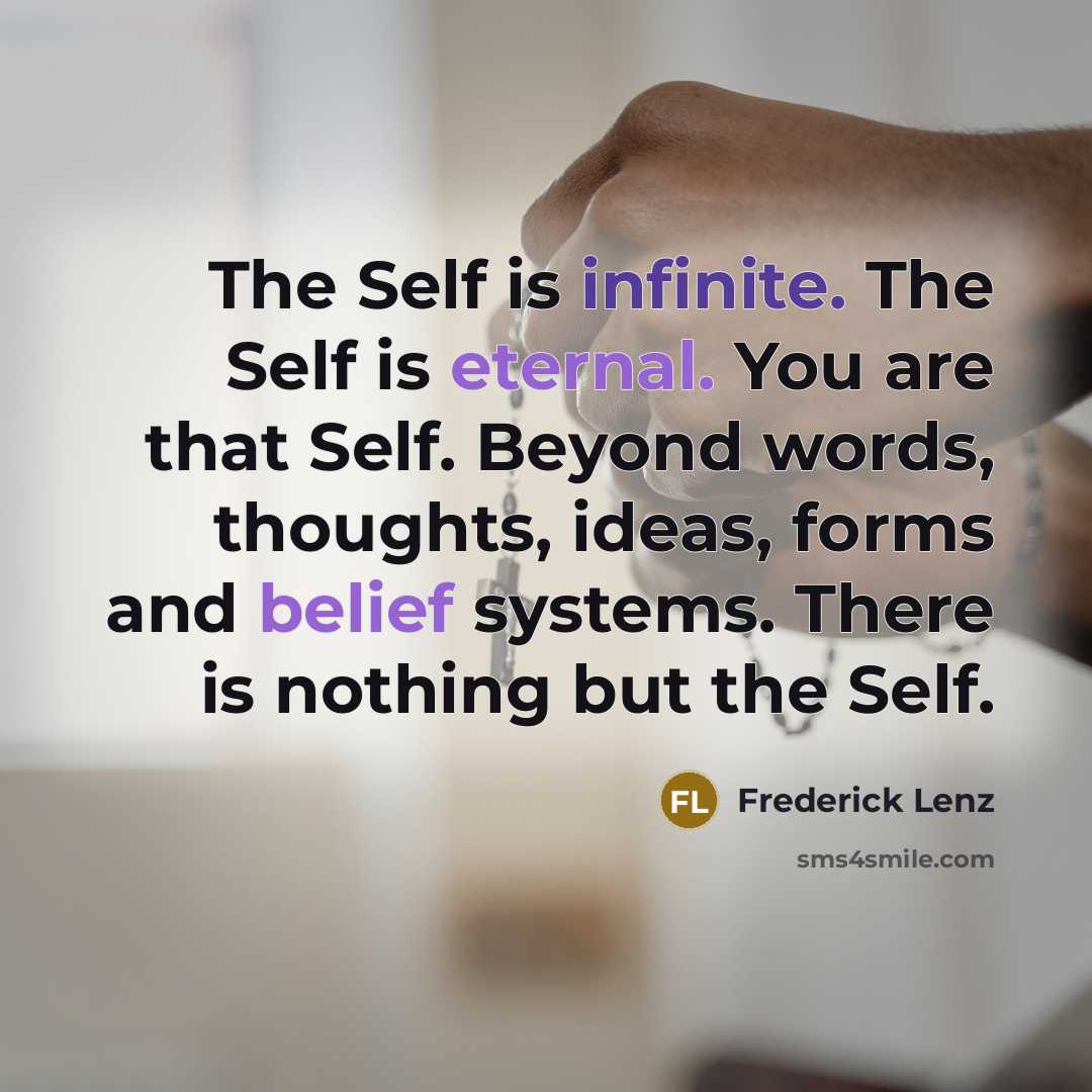 “The Self is infinite. The Self is eternal. You are that Self. Beyond words, thoughts, ideas, forms and belief systems. There is nothing but the Self.” quote by Frederick Lenz
