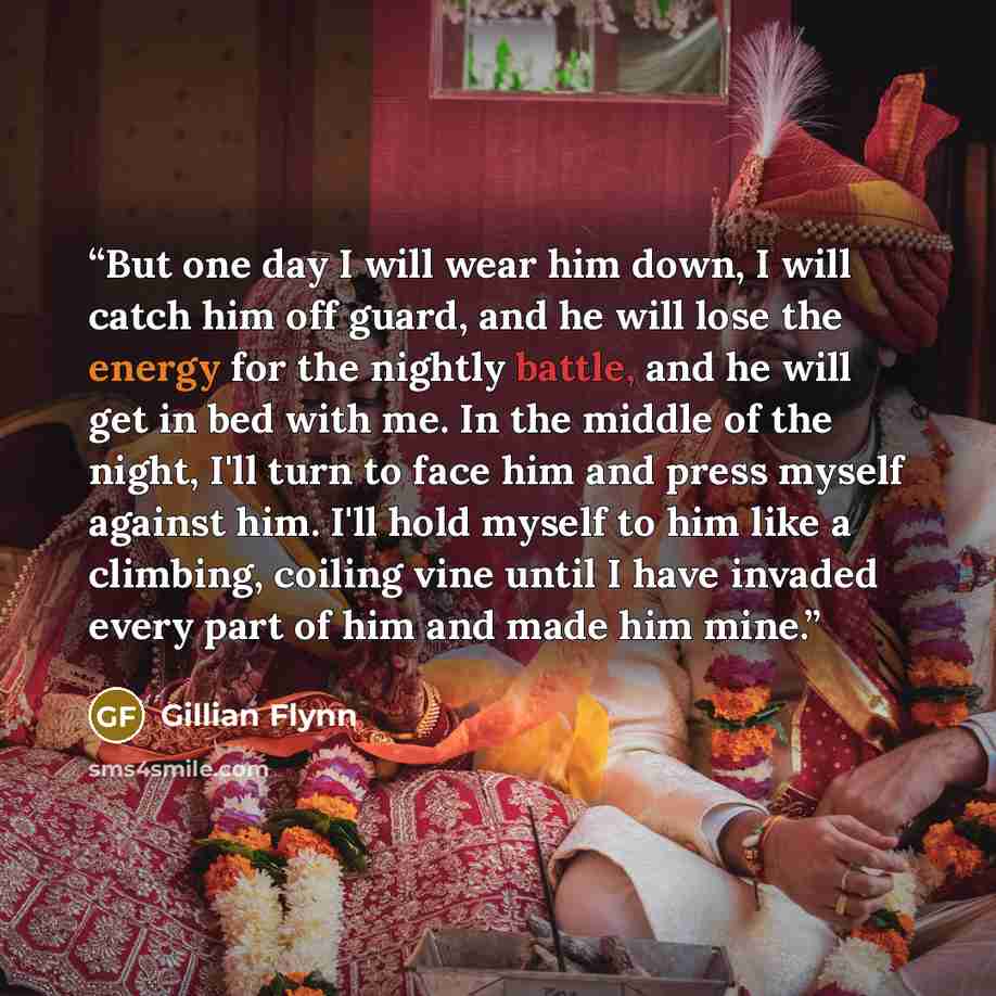 “But one day I will wear him down, I will catch him off guard, and he will lose the energy for the nightly battle, and he will get in bed with me. In the middle of the night, I'll turn to face him and press myself against him. I'll hold myself to him like a climbing, coiling vine until I have…” quote by Gillian Flynn