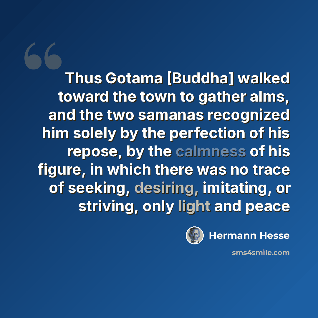 “Thus Gotama [Buddha] walked toward the town to gather alms, and the two samanas recognized him solely by the perfection of his repose, by the calmness of his figure, in which there was no trace of seeking, desiring, imitating, or striving, only light and peace” quote by Hermann Hesse