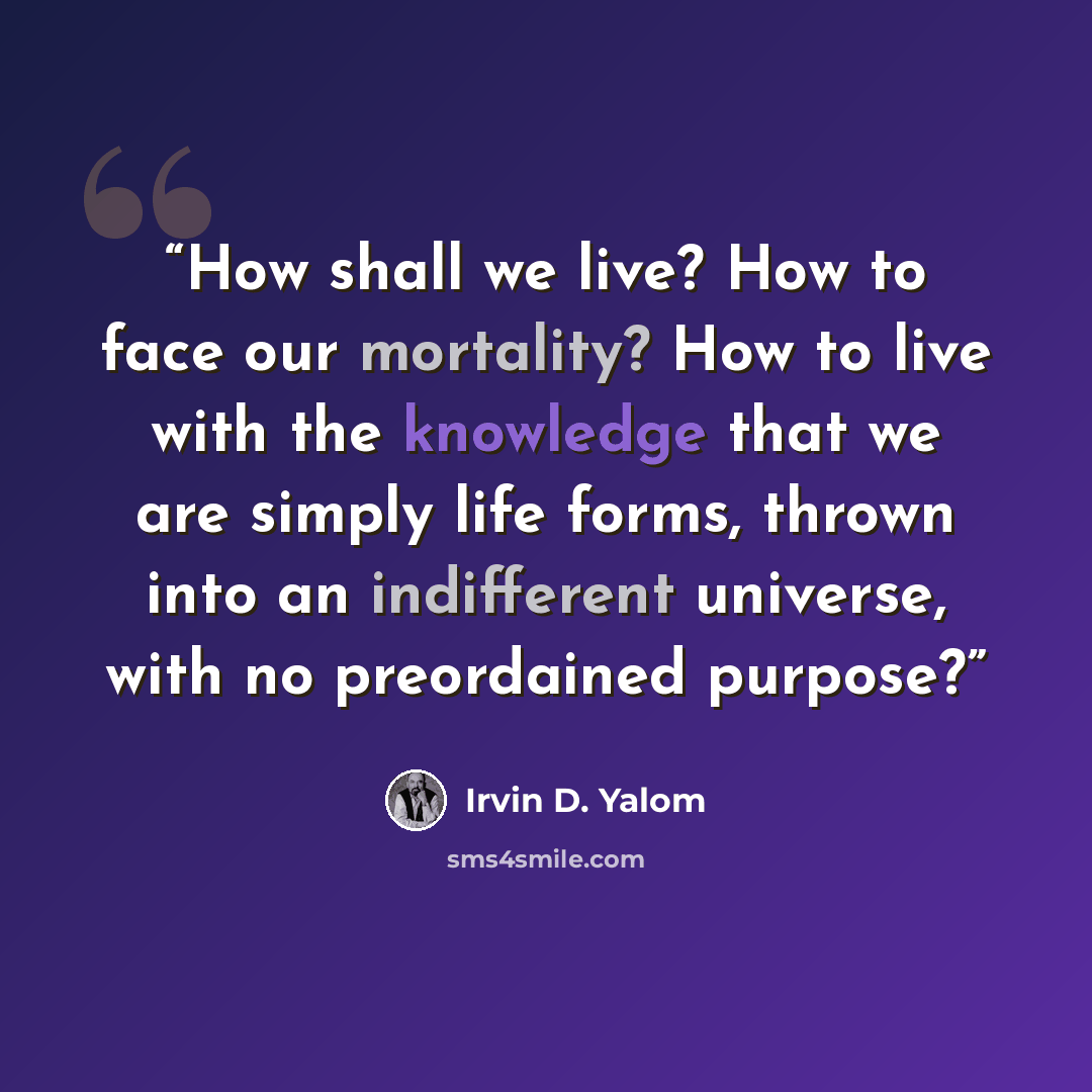 “How shall we live? How to face our mortality? How to live with the knowledge that we are simply life forms, thrown into an indifferent universe, with no preordained purpose?” quote by Irvin D. Yalom