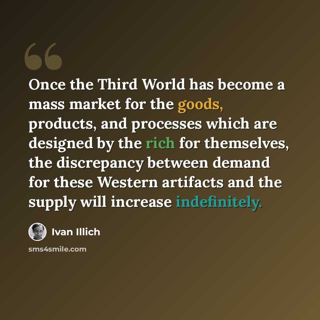 “Once the Third World has become a mass market for the goods, products, and processes which are designed by the rich for themselves, the discrepancy between demand for these Western artifacts and the supply will increase indefinitely.” quote by Ivan Illich