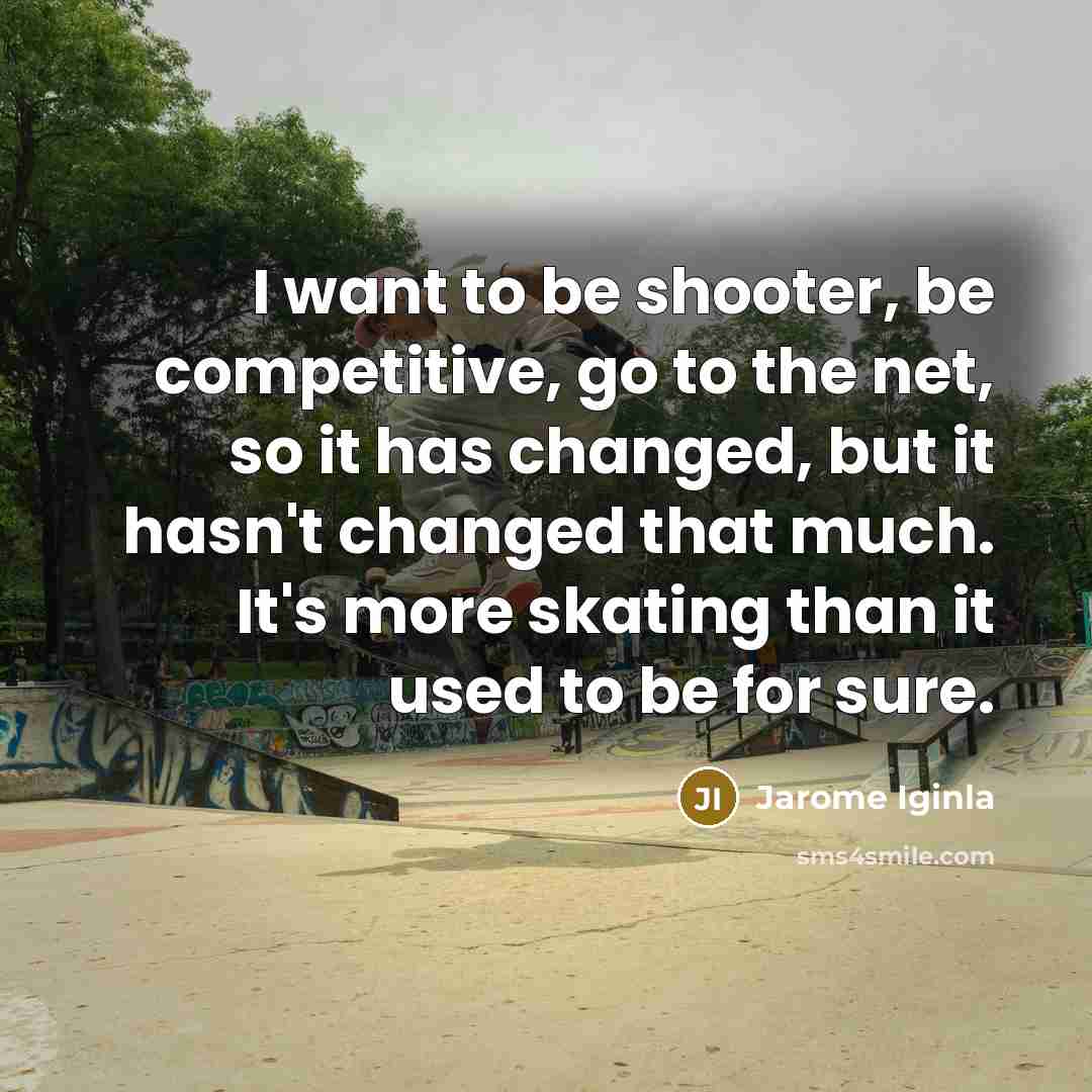 “I want to be shooter, be competitive, go to the net, so it has changed, but it hasn't changed that much. It's more skating than it used to be for sure.” quote by Jarome Iginla