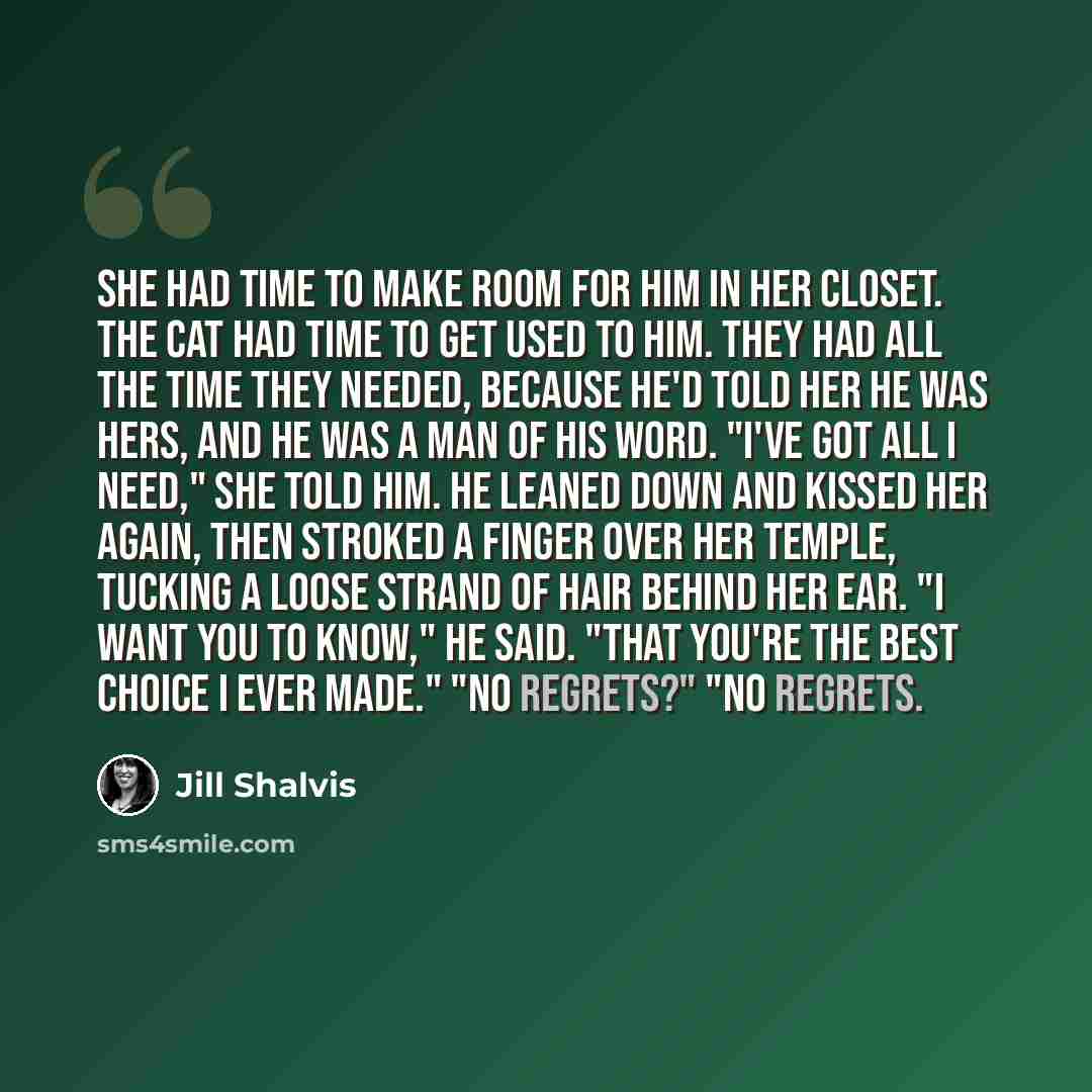 “She had time to make room for him in her closet. The cat had time to get used to him. They had all the time they needed, because he'd told her he was hers, and he was a man of his word. "I've got all I need," she told him. He leaned down and kissed her again, then stroked a finger over her temple…” quote by Jill Shalvis