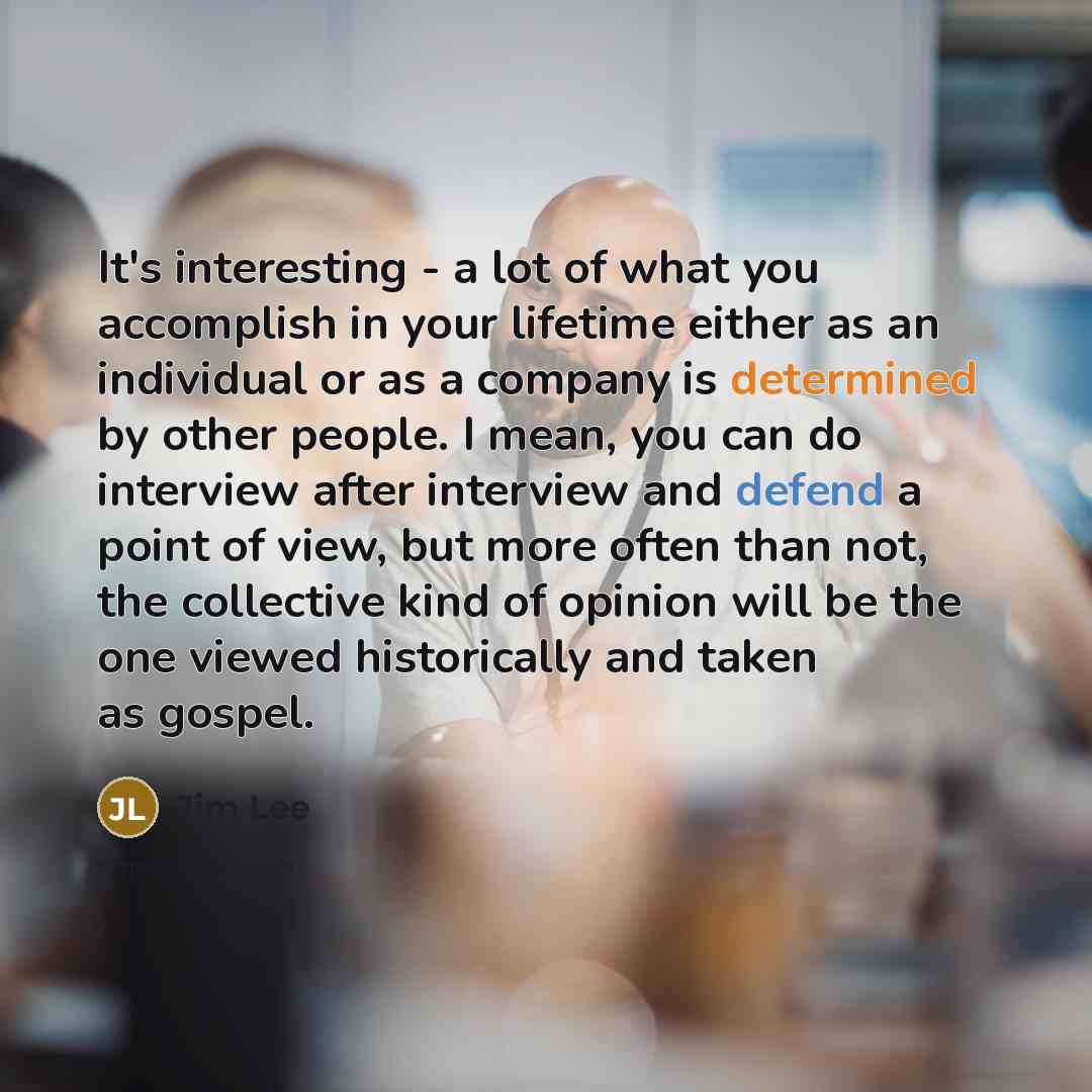 “It's interesting - a lot of what you accomplish in your lifetime either as an individual or as a company is determined by other people. I mean, you can do interview after interview and defend a point of view, but more often than not, the collective kind of opinion will be the one viewed…” quote by Jim Lee