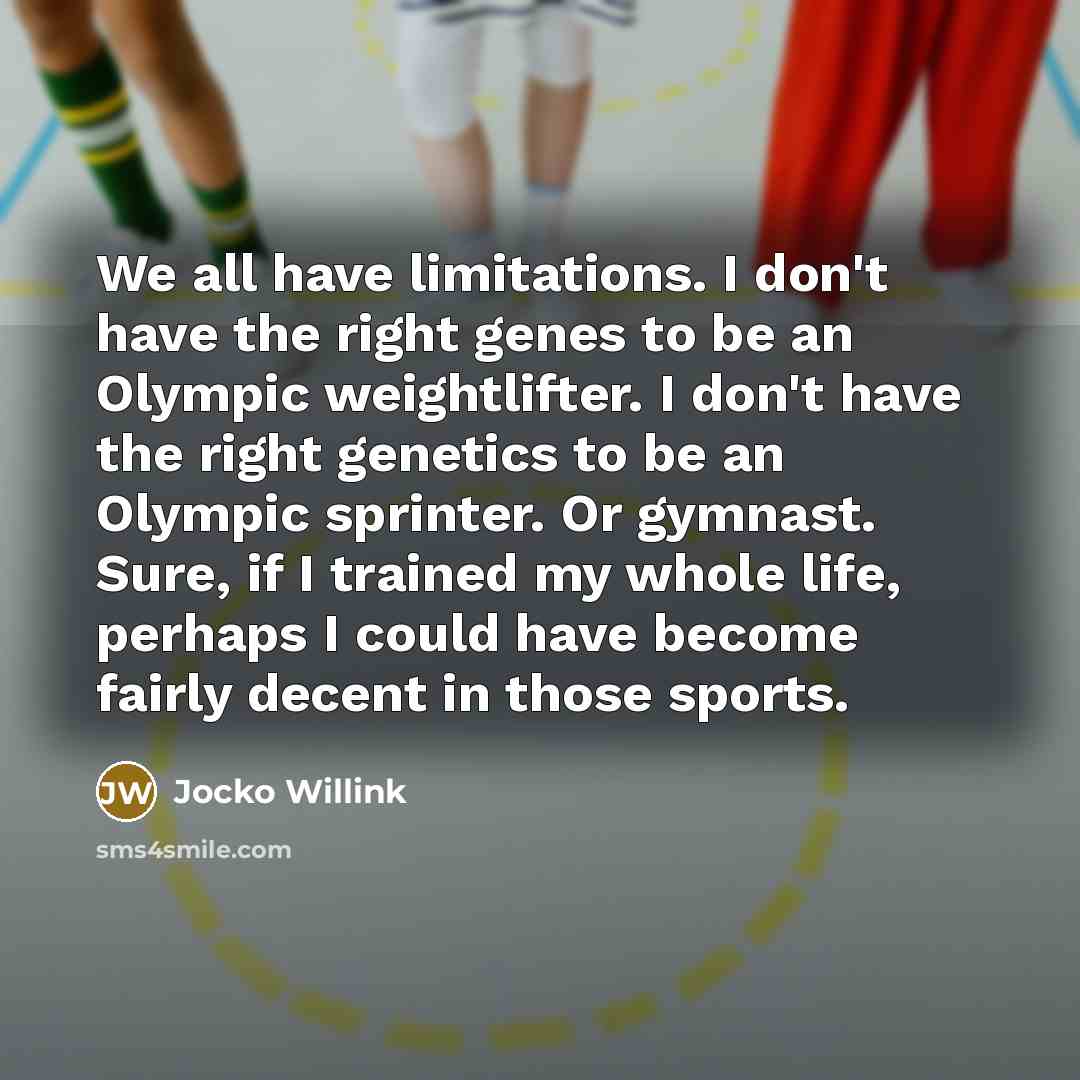 “We all have limitations. I don't have the right genes to be an Olympic weightlifter. I don't have the right genetics to be an Olympic sprinter. Or gymnast. Sure, if I trained my whole life, perhaps I could have become fairly decent in those sports.” quote by Jocko Willink