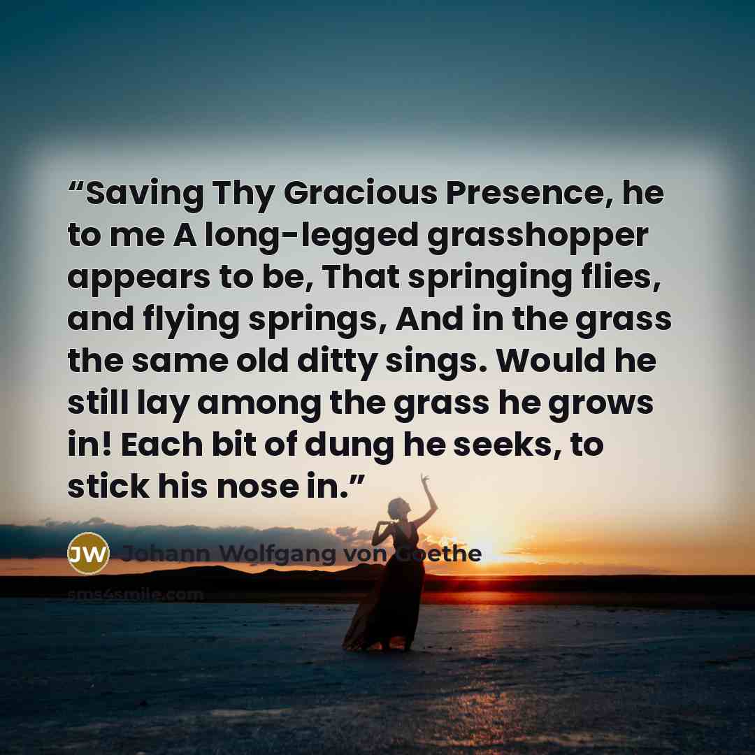 “Saving Thy Gracious Presence, he to me A long-legged grasshopper appears to be, That springing flies, and flying springs, And in the grass the same old ditty sings. Would he still lay among the grass he grows in! Each bit of dung he seeks, to stick his nose in.” quote by Johann Wolfgang von Goethe