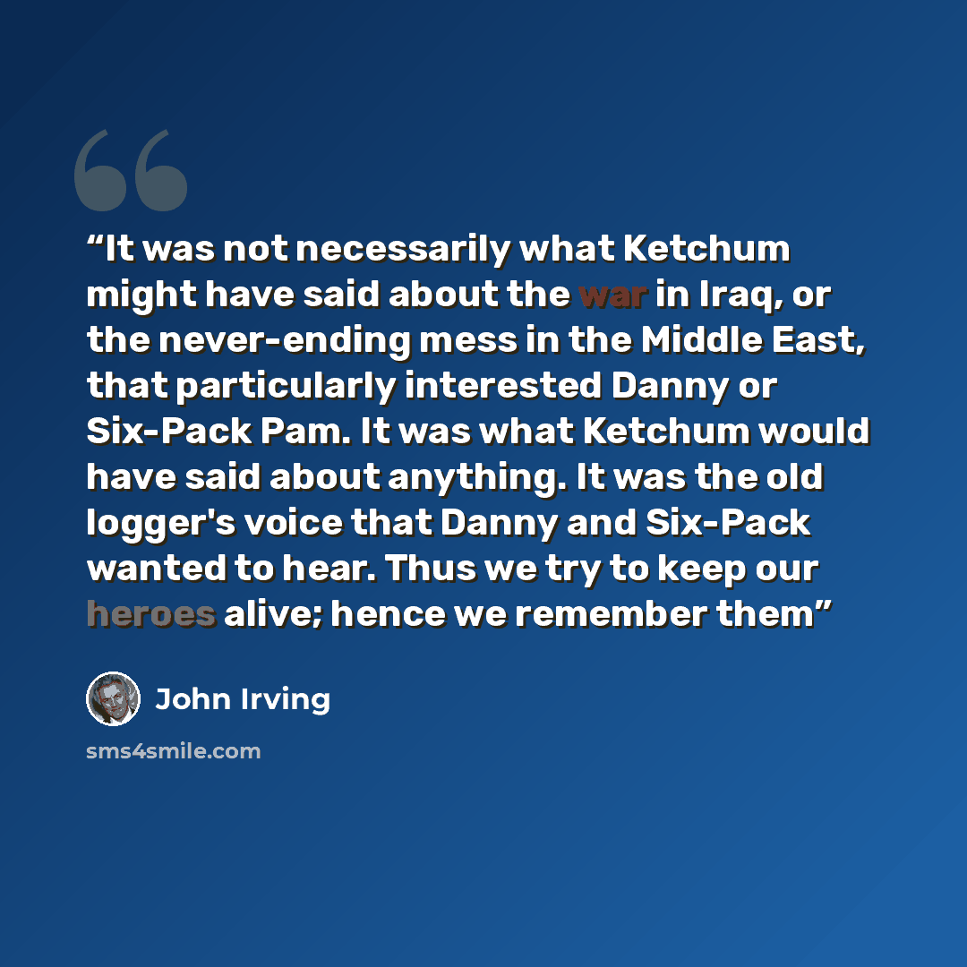 “It was not necessarily what Ketchum might have said about the war in Iraq, or the never-ending mess in the Middle East, that particularly interested Danny or Six-Pack Pam. It was what Ketchum would have said about anything. It was the old logger's voice that Danny and Six-Pack wanted to hear. Thus…” quote by John Irving