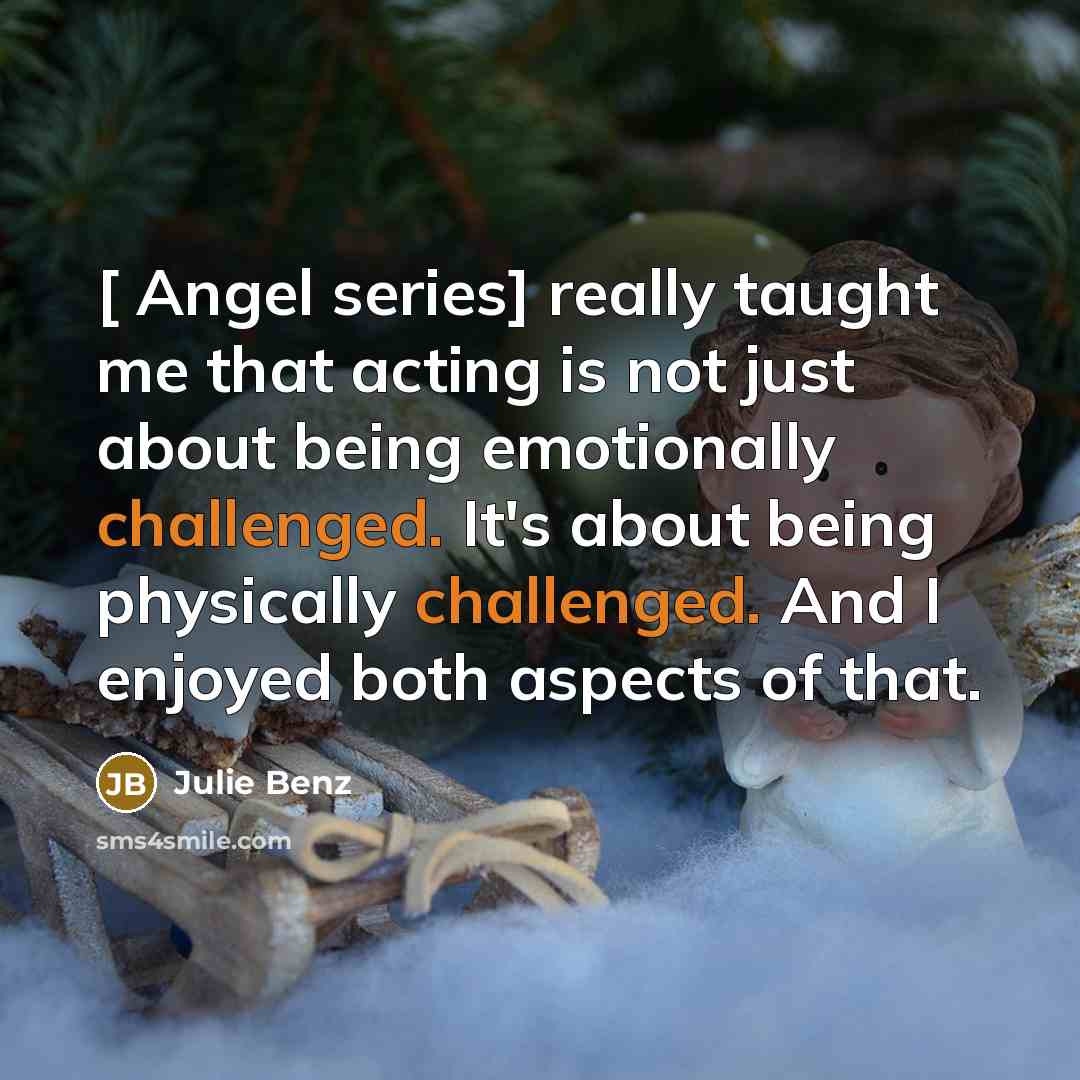 “[ Angel series] really taught me that acting is not just about being emotionally challenged. It's about being physically challenged. And I enjoyed both aspects of that.” quote by Julie Benz