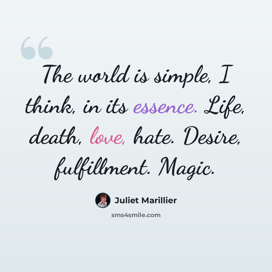 “The world is simple, I think, in its essence. Life, death, love, hate. Desire, fulfillment. Magic.” quote by Juliet Marillier