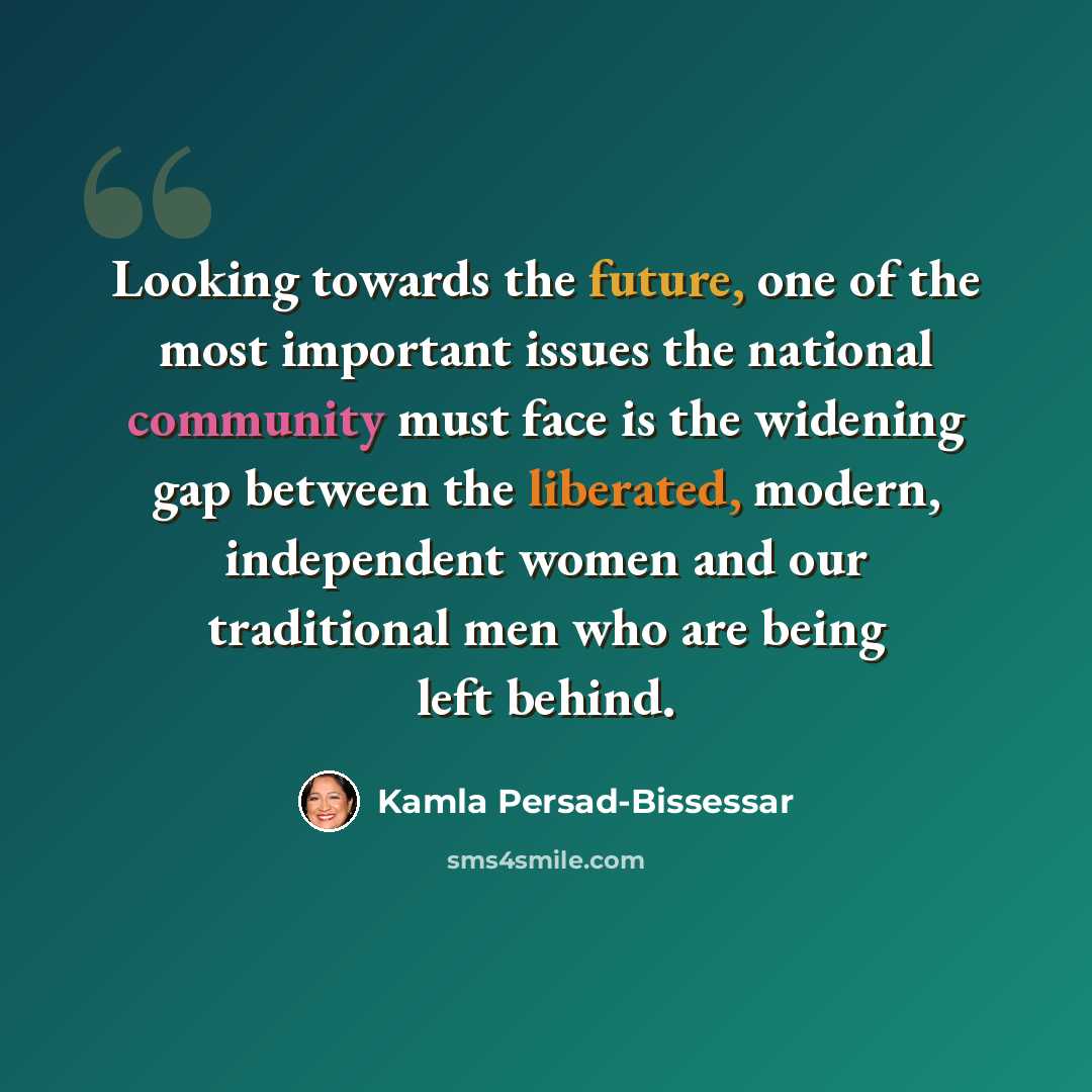 “Looking towards the future, one of the most important issues the national community must face is the widening gap between the liberated, modern, independent women and our traditional men who are being left behind.” quote by Kamla Persad-Bissessar