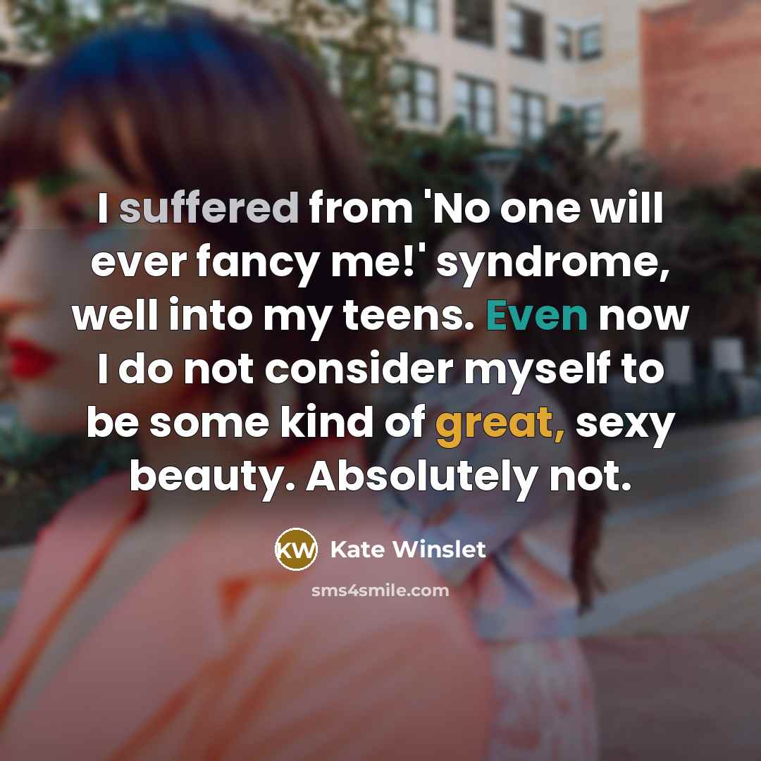 “I suffered from 'No one will ever fancy me!' syndrome, well into my teens. Even now I do not consider myself to be some kind of great, sexy beauty. Absolutely not.” quote by Kate Winslet