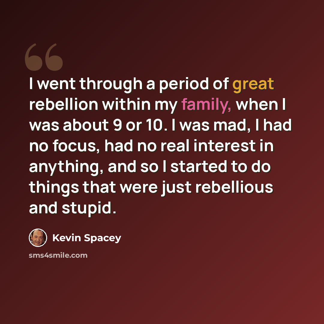 “I went through a period of great rebellion within my family, when I was about 9 or 10. I was mad, I had no focus, had no real interest in anything, and so I started to do things that were just rebellious and stupid.” quote by Kevin Spacey