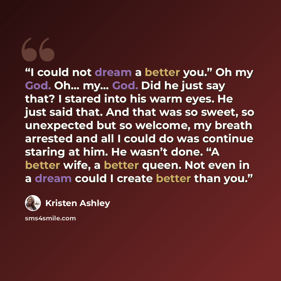 “I could not dream a better you.” Oh my God. Oh… my… God. Did he just say that? I stared into his warm eyes. He just said that. And that was so sweet, so unexpected but so welcome, my breath arrested and all I could do was continue staring at him. He wasn’t done. “A better wife, a better queen. Not…” quote by Kristen Ashley