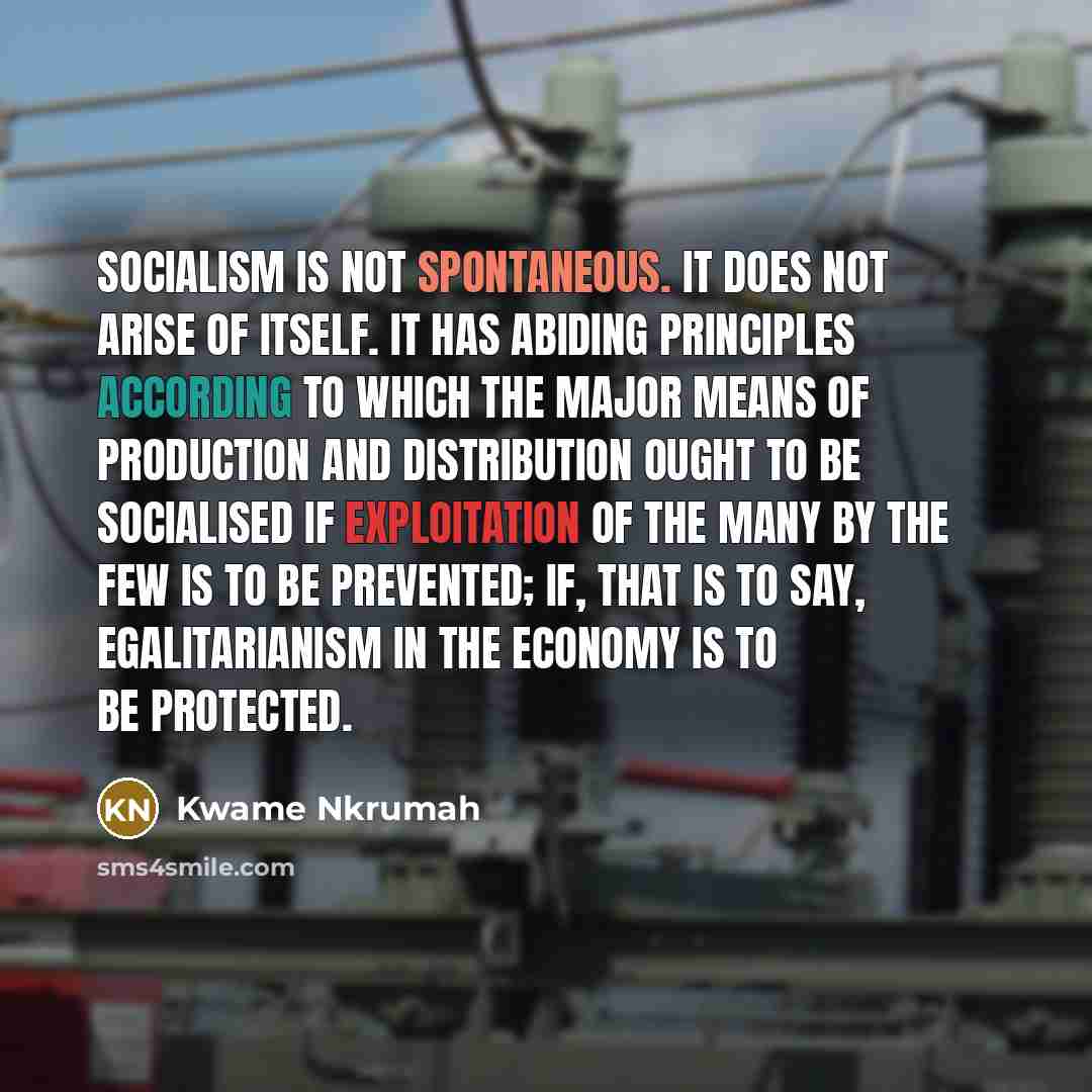 “Socialism is not spontaneous. It does not arise of itself. It has abiding principles according to which the major means of production and distribution ought to be socialised if exploitation of the many by the few is to be prevented; if, that is to say, egalitarianism in the economy is to be…” quote by Kwame Nkrumah