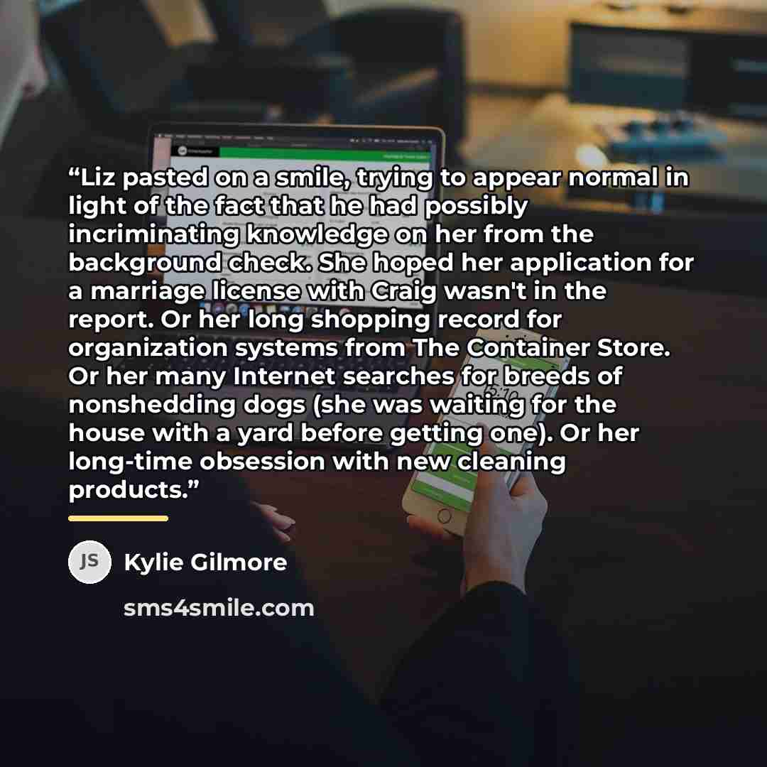 “Liz pasted on a smile, trying to appear normal in light of the fact that he had possibly incriminating knowledge on her from the background check. She hoped her application for a marriage license with Craig wasn't in the report. Or her long shopping record for organization systems from The…” quote by Kylie Gilmore