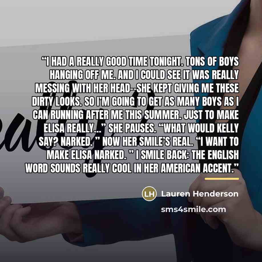 “I had a really good time tonight. Tons of boys hanging off me. And I could see it was really messing with her head--she kept giving me these dirty looks. So I’m going to get as many boys as I can running after me this summer. Just to make Elisa really…” She pauses. “What would Kelly say? Narked. ”…” quote by Lauren Henderson