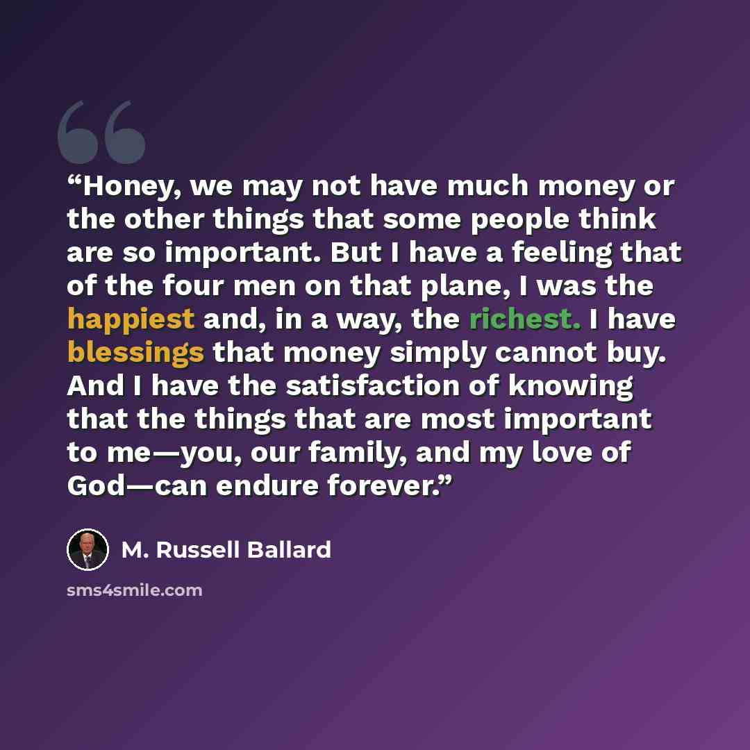 “Honey, we may not have much money or the other things that some people think are so important. But I have a feeling that of the four men on that plane, I was the happiest and, in a way, the richest. I have blessings that money simply cannot buy. And I have the satisfaction of knowing that the…” quote by M. Russell Ballard