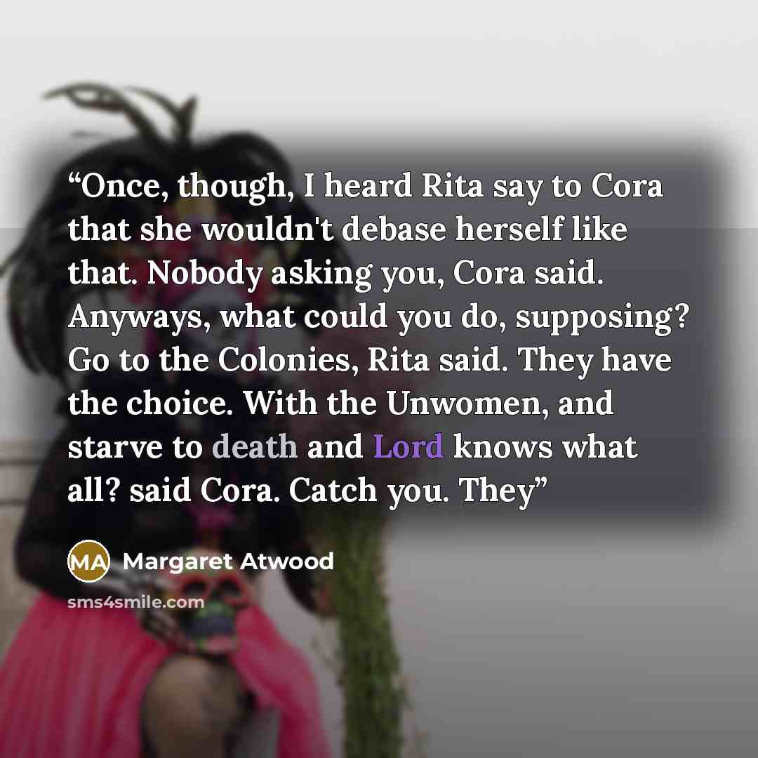 “Once, though, I heard Rita say to Cora that she wouldn't debase herself like that. Nobody asking you, Cora said. Anyways, what could you do, supposing? Go to the Colonies, Rita said. They have the choice. With the Unwomen, and starve to death and Lord knows what all? said Cora. Catch you. They” quote by Margaret Atwood