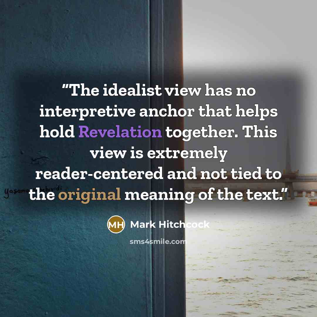 “The idealist view has no interpretive anchor that helps hold Revelation together. This view is extremely reader-centered and not tied to the original meaning of the text.” quote by Mark Hitchcock