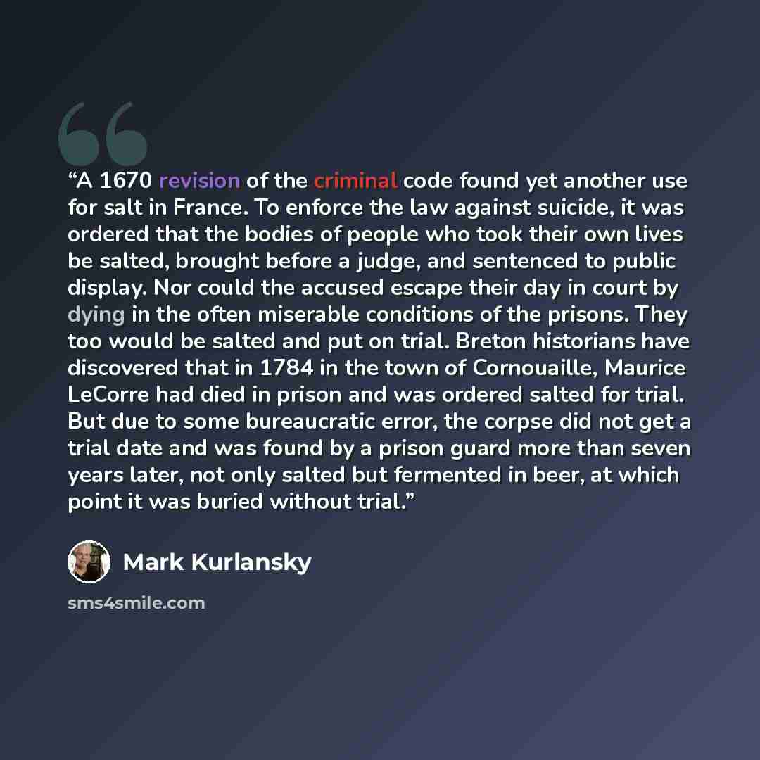 “A 1670 revision of the criminal code found yet another use for salt in France. To enforce the law against suicide, it was ordered that the bodies of people who took their own lives be salted, brought before a judge, and sentenced to public display. Nor could the accused escape their day in court…” quote by Mark Kurlansky