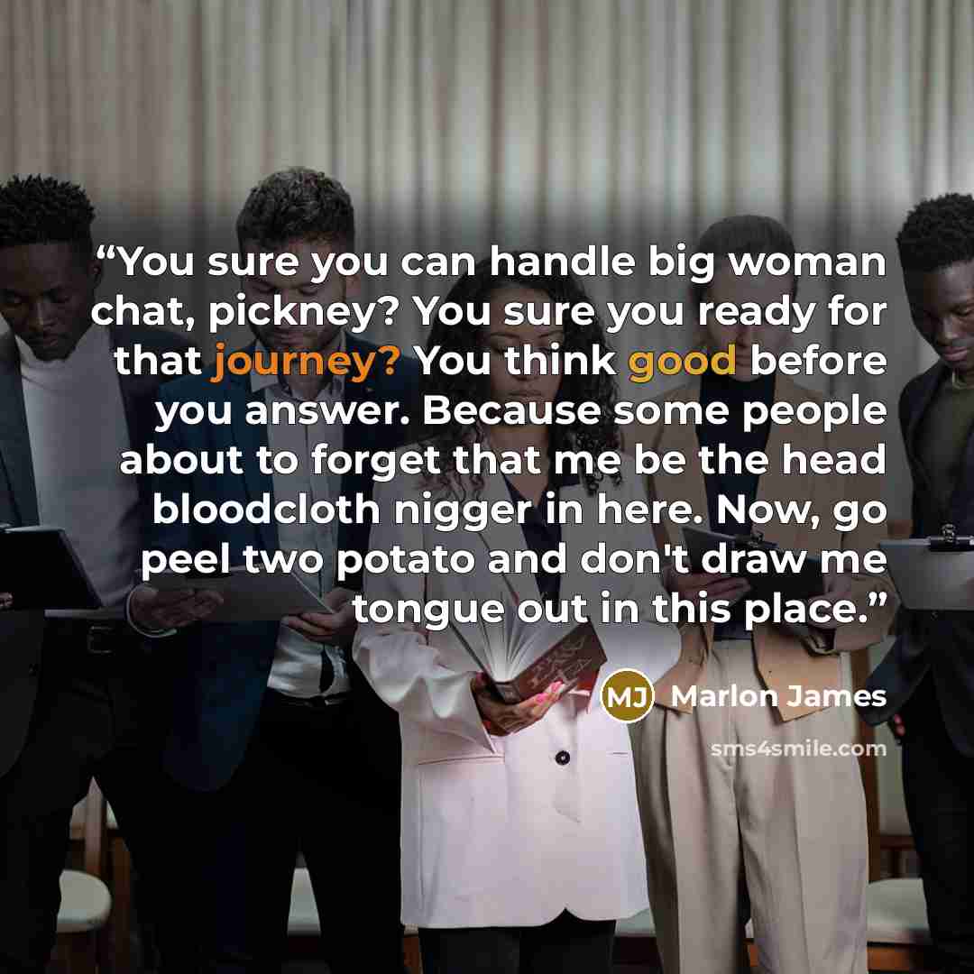 “You sure you can handle big woman chat, pickney? You sure you ready for that journey? You think good before you answer. Because some people about to forget that me be the head bloodcloth nigger in here. Now, go peel two potato and don't draw me tongue out in this place.” quote by Marlon James