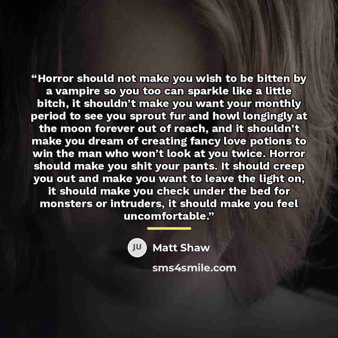 “Horror should not make you wish to be bitten by a vampire so you too can sparkle like a little bitch, it shouldn’t make you want your monthly period to see you sprout fur and howl longingly at the moon forever out of reach, and it shouldn’t make you dream of creating fancy love potions to win the…” quote by Matt Shaw