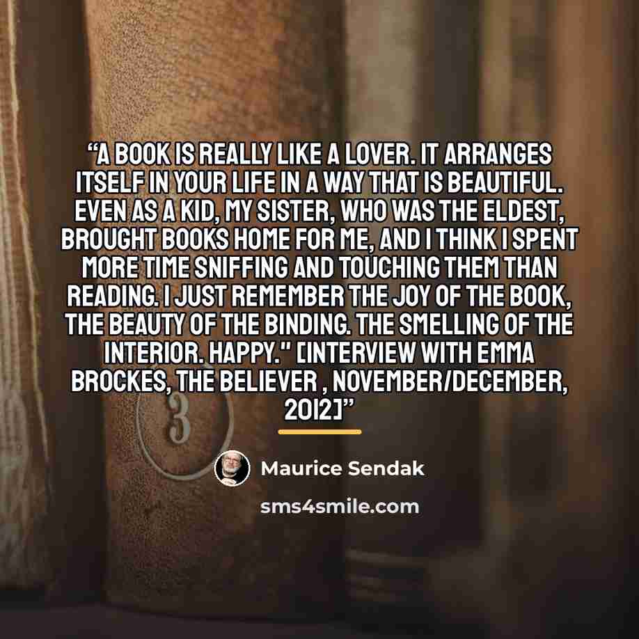 “A book is really like a lover. It arranges itself in your life in a way that is beautiful. Even as a kid, my sister, who was the eldest, brought books home for me, and I think I spent more time sniffing and touching them than reading. I just remember the joy of the book, the beauty of the binding…” quote by Maurice Sendak
