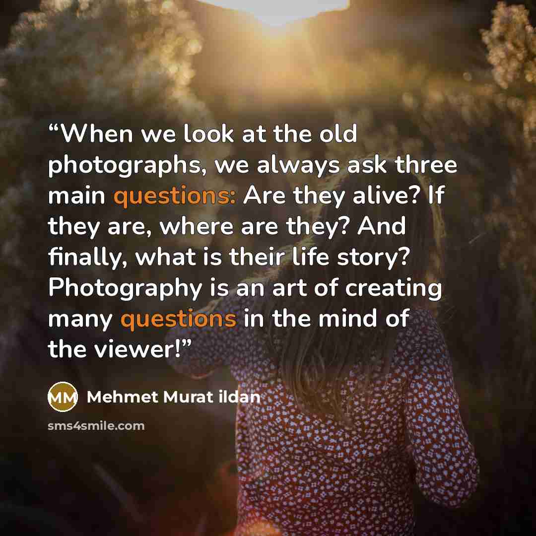 “When we look at the old photographs, we always ask three main questions: Are they alive? If they are, where are they? And finally, what is their life story? Photography is an art of creating many questions in the mind of the viewer!” quote by Mehmet Murat ildan