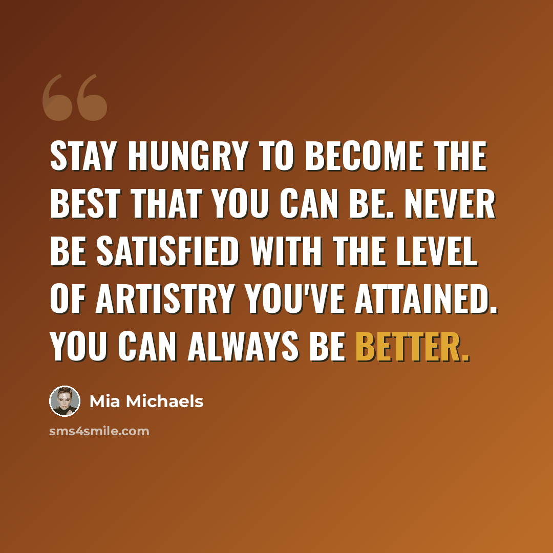 “Stay hungry to become the best that you can be. Never be satisfied with the level of artistry you've attained. You can always be better.” quote by Mia Michaels
