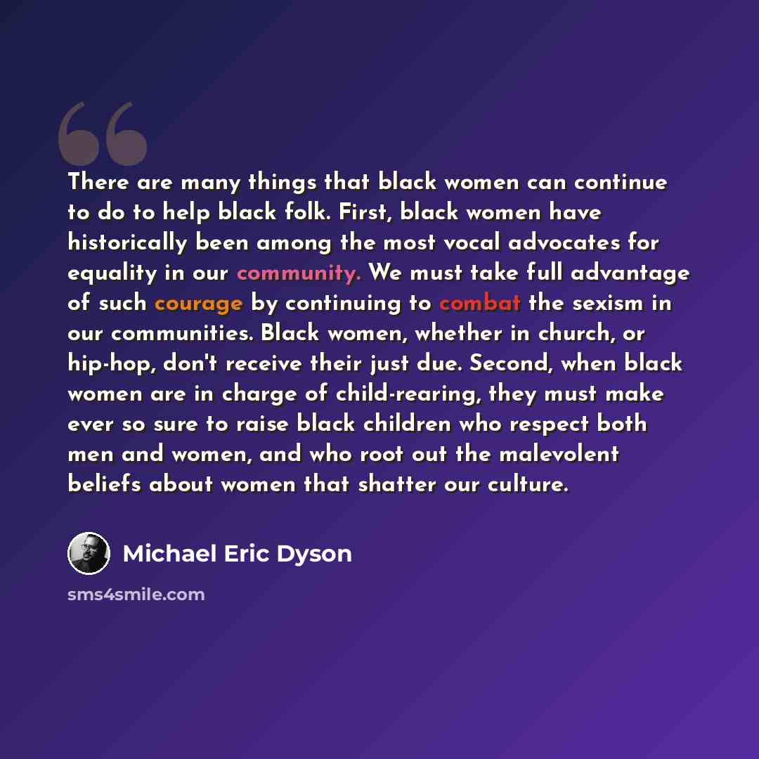 “There are many things that black women can continue to do to help black folk. First, black women have historically been among the most vocal advocates for equality in our community. We must take full advantage of such courage by continuing to combat the sexism in our communities. Black women…” quote by Michael Eric Dyson