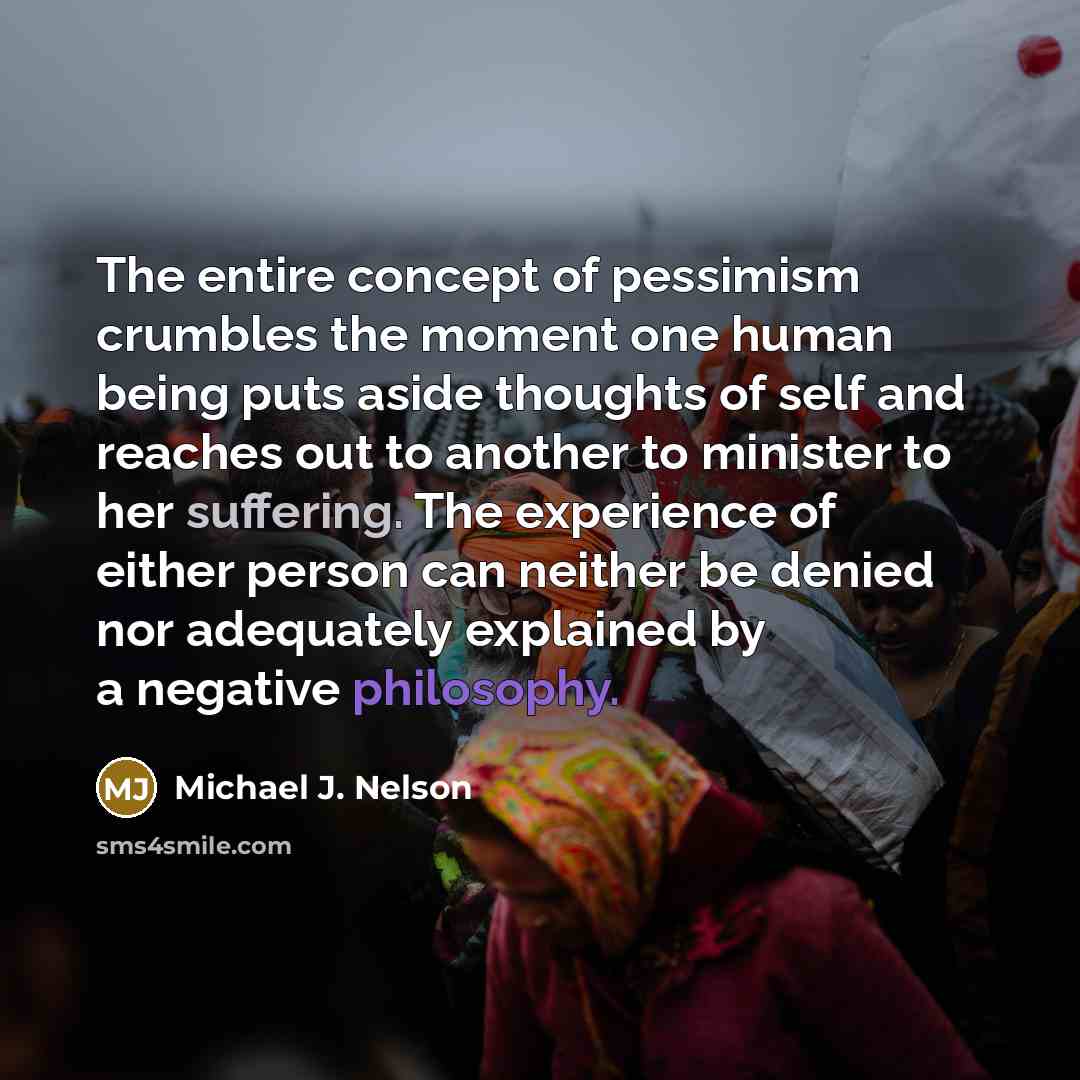 “The entire concept of pessimism crumbles the moment one human being puts aside thoughts of self and reaches out to another to minister to her suffering. The experience of either person can neither be denied nor adequately explained by a negative philosophy.” quote by Michael J. Nelson