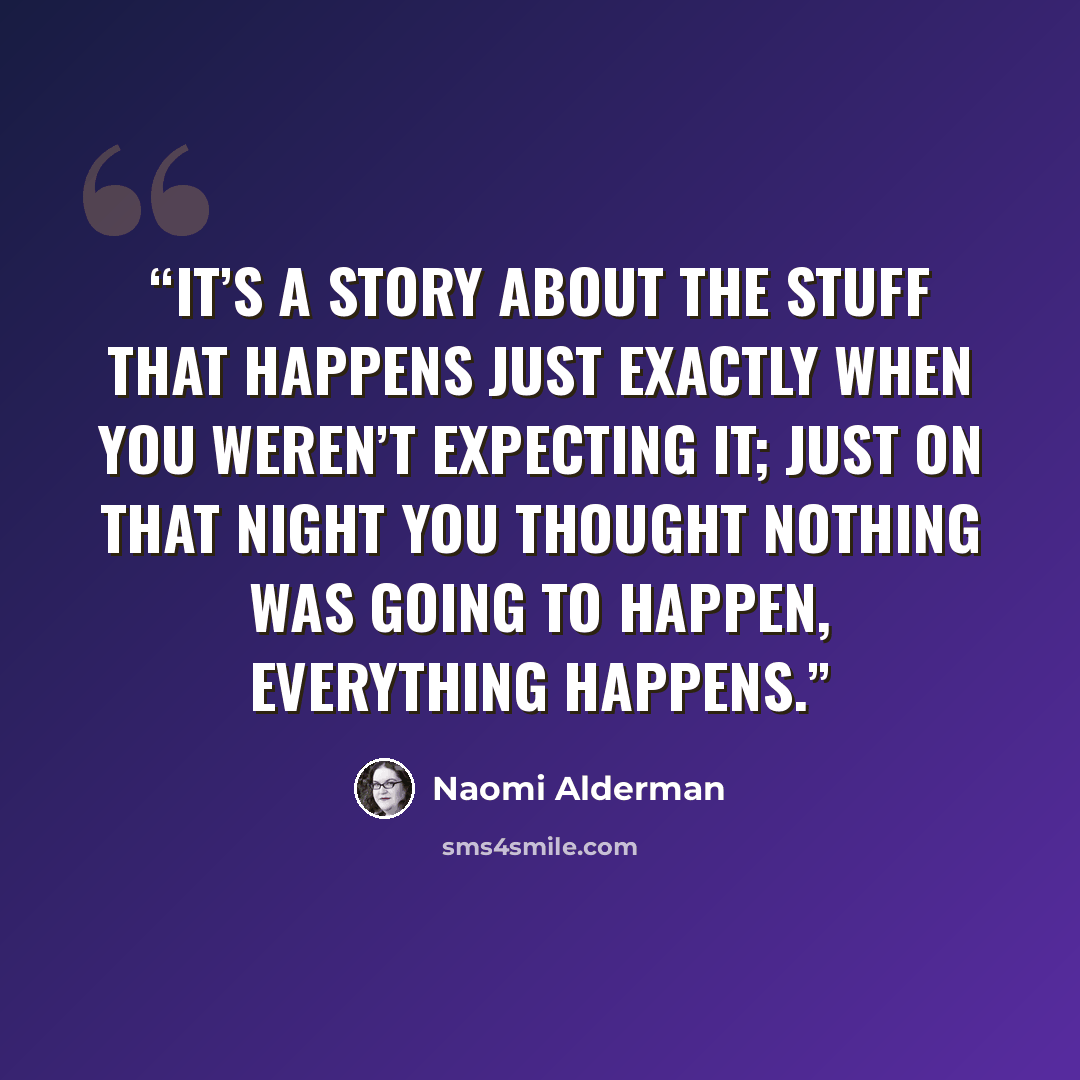 “It’s a story about the stuff that happens just exactly when you weren’t expecting it; just on that night you thought nothing was going to happen, everything happens.” quote by Naomi Alderman