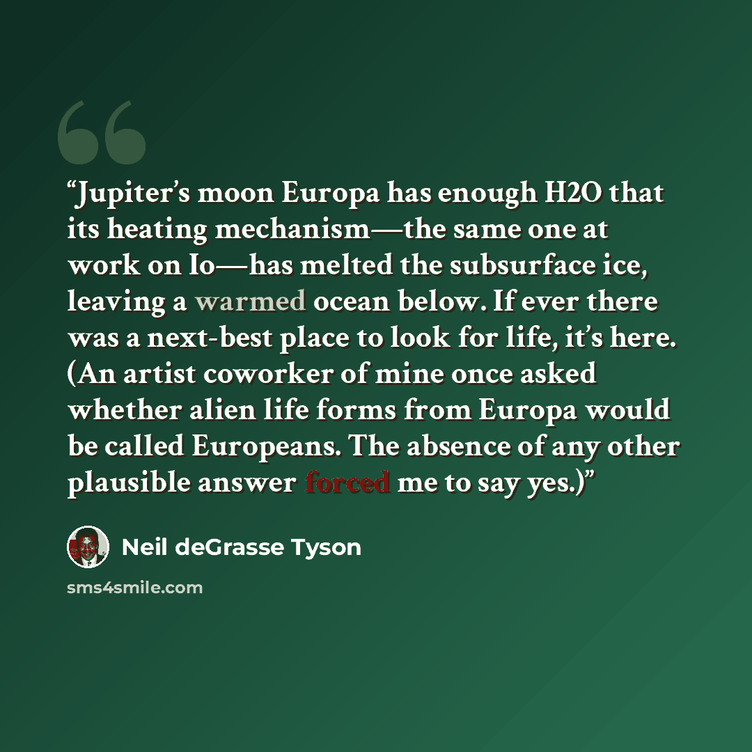 “Jupiter’s moon Europa has enough H2O that its heating mechanism—the same one at work on Io—has melted the subsurface ice, leaving a warmed ocean below. If ever there was a next-best place to look for life, it’s here. (An artist coworker of mine once asked whether alien life forms from Europa would…” quote by Neil deGrasse Tyson