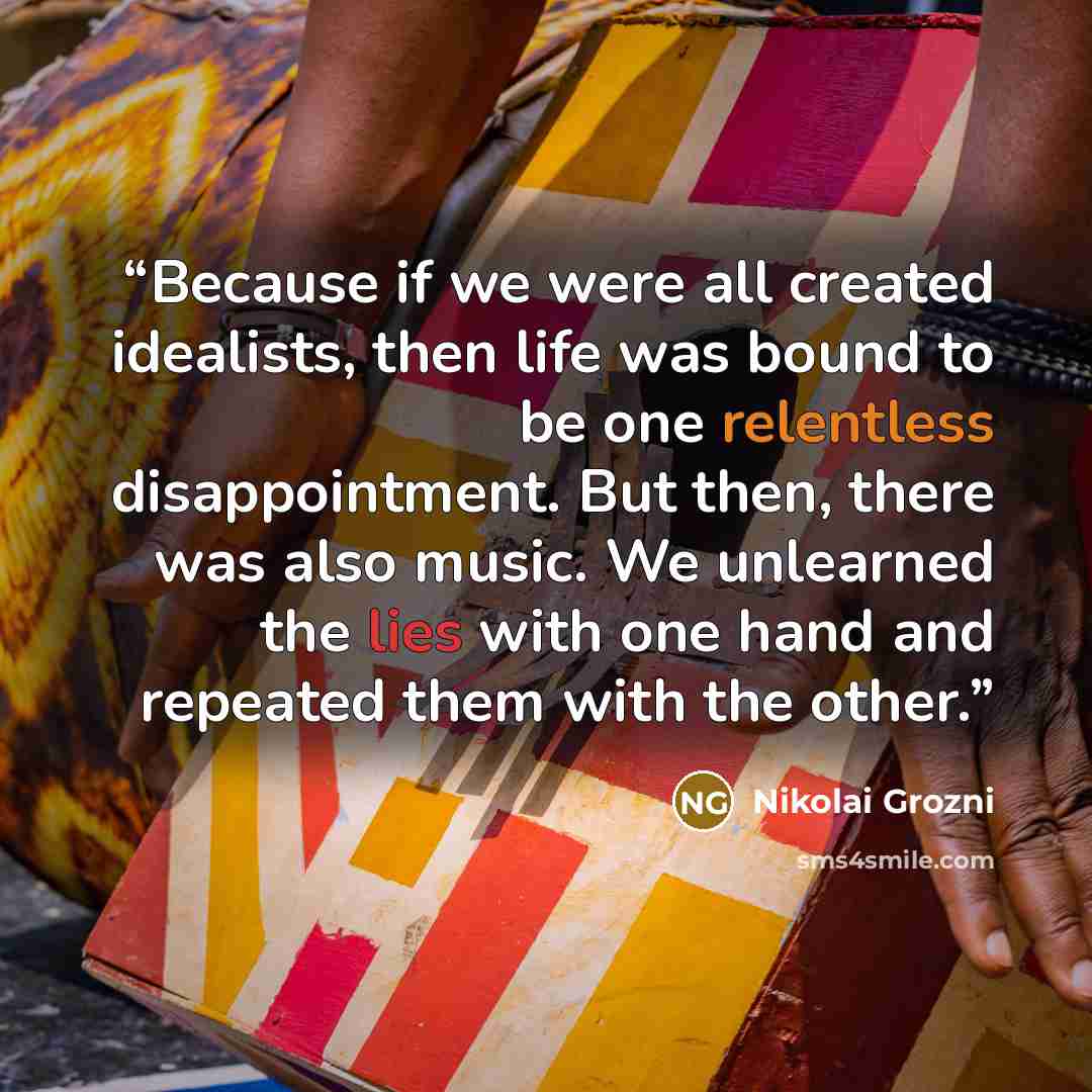 “Because if we were all created idealists, then life was bound to be one relentless disappointment. But then, there was also music. We unlearned the lies with one hand and repeated them with the other.” quote by Nikolai Grozni