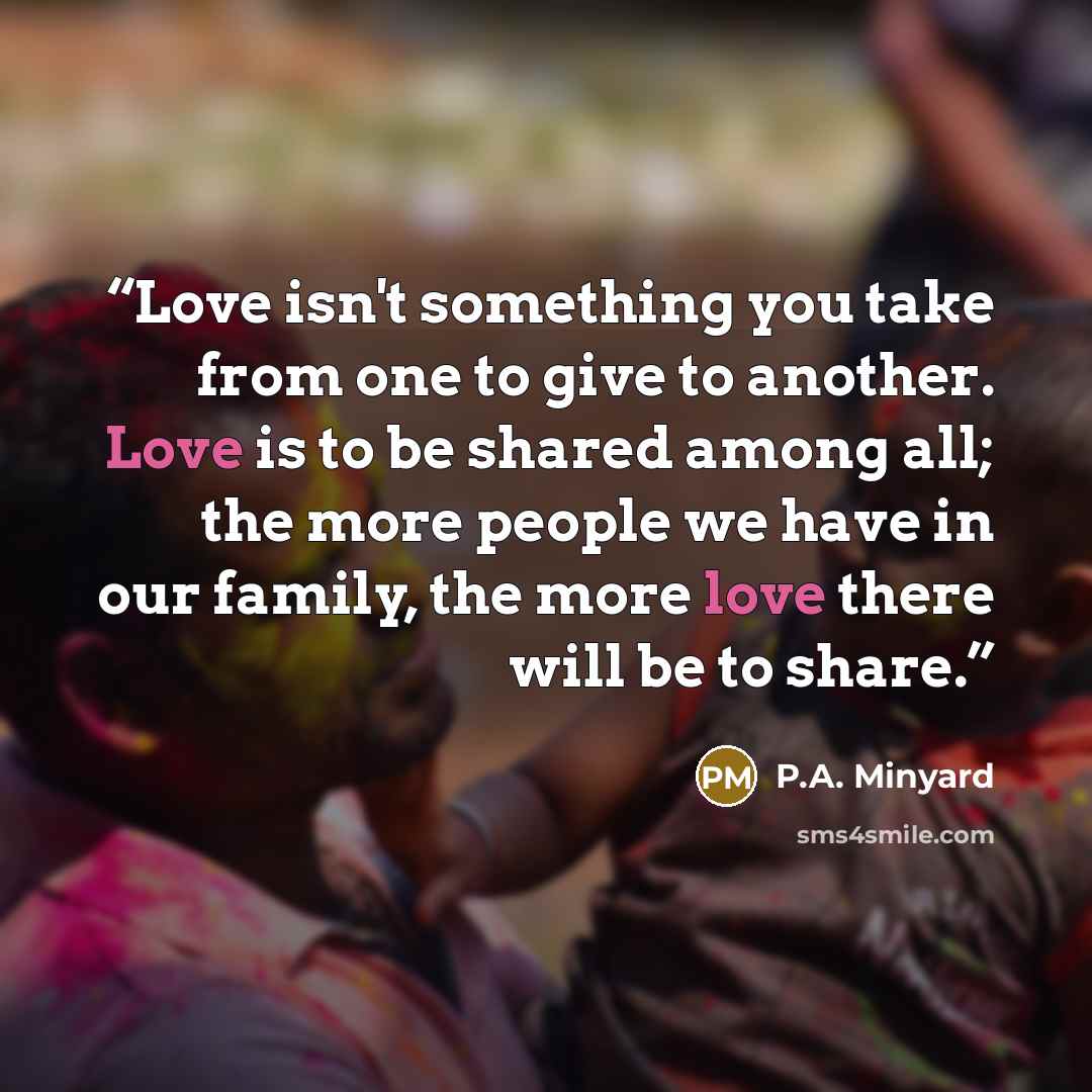 “Love isn't something you take from one to give to another. Love is to be shared among all; the more people we have in our family, the more love there will be to share.” quote by P.A. Minyard