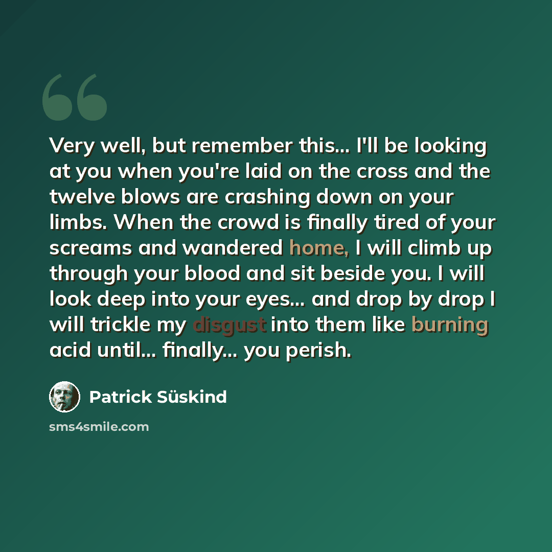 “Very well, but remember this... I'll be looking at you when you're laid on the cross and the twelve blows are crashing down on your limbs. When the crowd is finally tired of your screams and wandered home, I will climb up through your blood and sit beside you. I will look deep into your eyes…” quote by Patrick Süskind