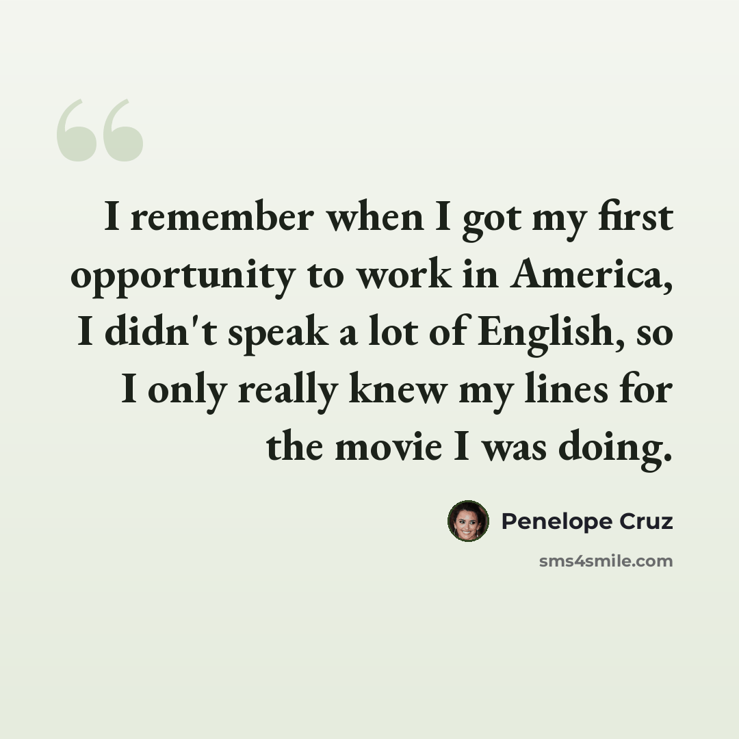 “I remember when I got my first opportunity to work in America, I didn't speak a lot of English, so I only really knew my lines for the movie I was doing.” quote by Penelope Cruz