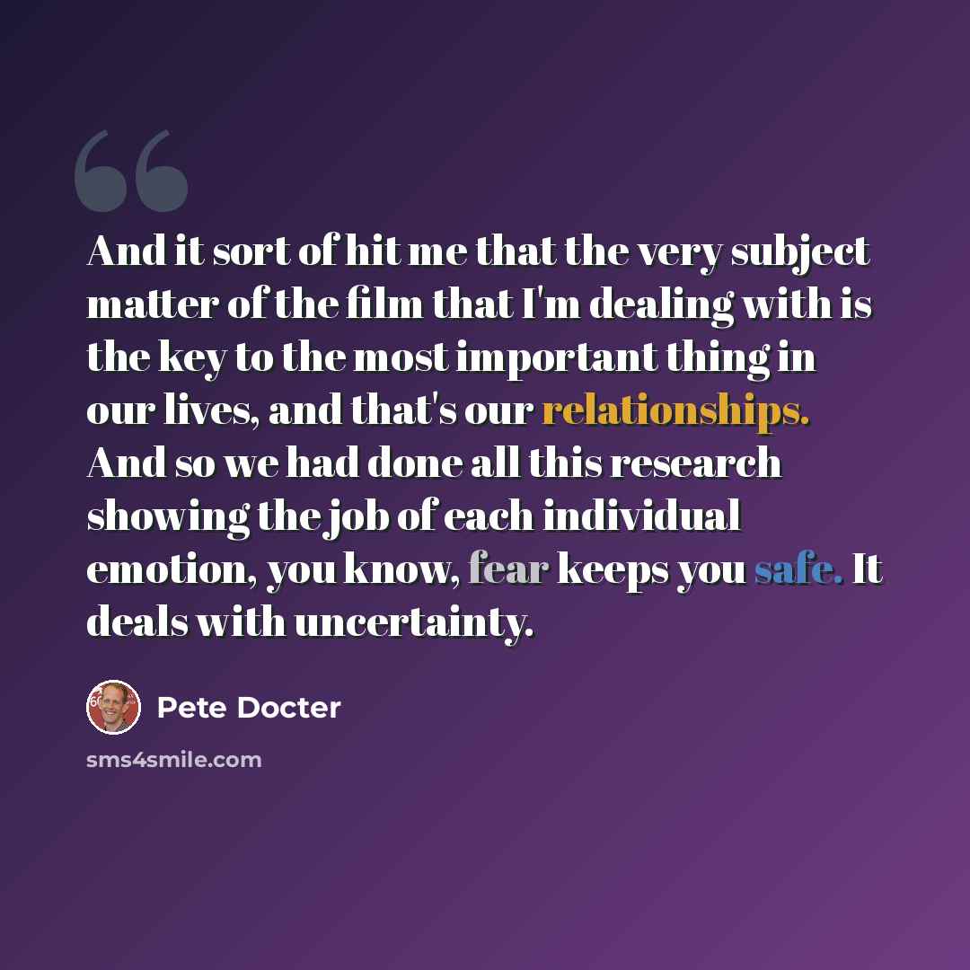 “And it sort of hit me that the very subject matter of the film that I'm dealing with is the key to the most important thing in our lives, and that's our relationships. And so we had done all this research showing the job of each individual emotion, you know, fear keeps you safe. It deals with…” quote by Pete Docter