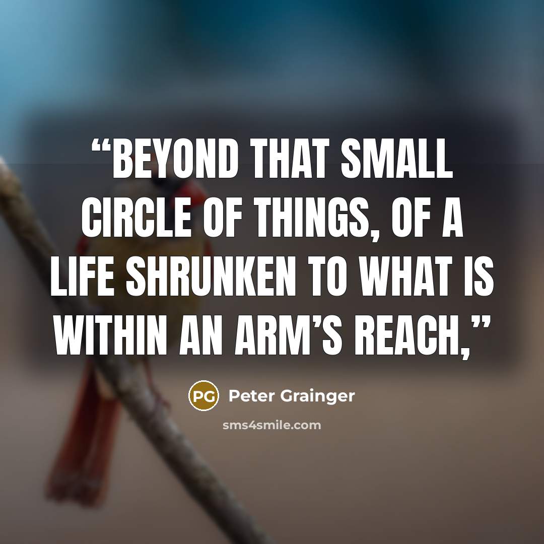 “Beyond that small circle of things, of a life shrunken to what is within an arm’s reach,” quote by Peter Grainger