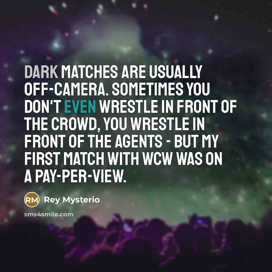 “Dark matches are usually off-camera. Sometimes you don't even wrestle in front of the crowd, you wrestle in front of the agents - but my first match with WCW was on a pay-per-view.” quote by Rey Mysterio