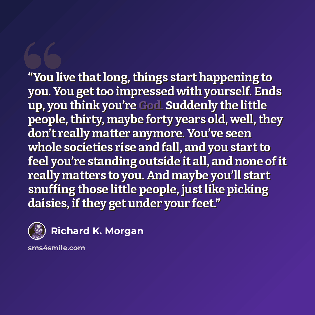 “You live that long, things start happening to you. You get too impressed with yourself. Ends up, you think you’re God. Suddenly the little people, thirty, maybe forty years old, well, they don’t really matter anymore. You’ve seen whole societies rise and fall, and you start to feel you’re standing…” quote by Richard K. Morgan