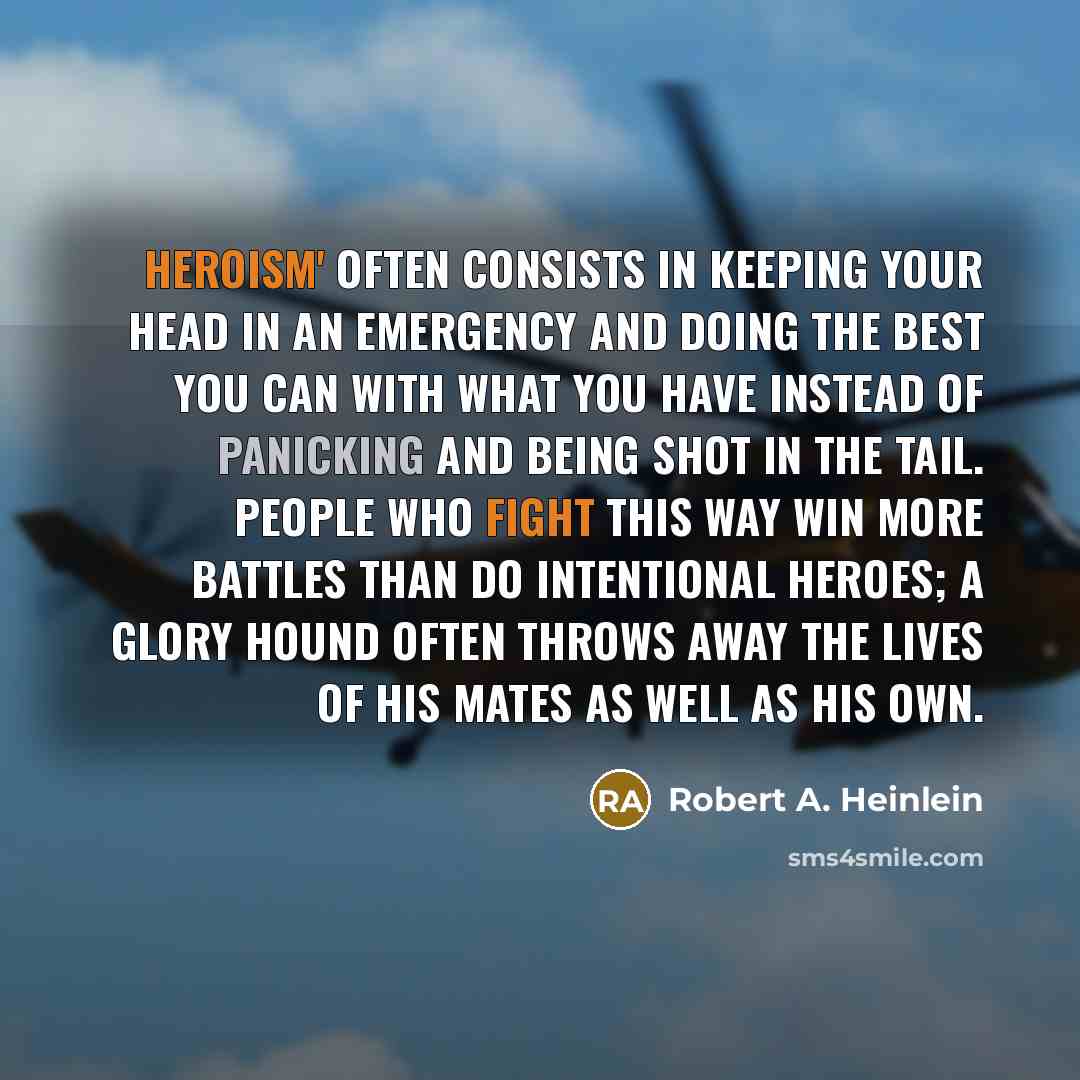 “Heroism' often consists in keeping your head in an emergency and doing the best you can with what you have instead of panicking and being shot in the tail. People who fight this way win more battles than do intentional heroes; a glory hound often throws away the lives of his mates as well as his…” quote by Robert A. Heinlein