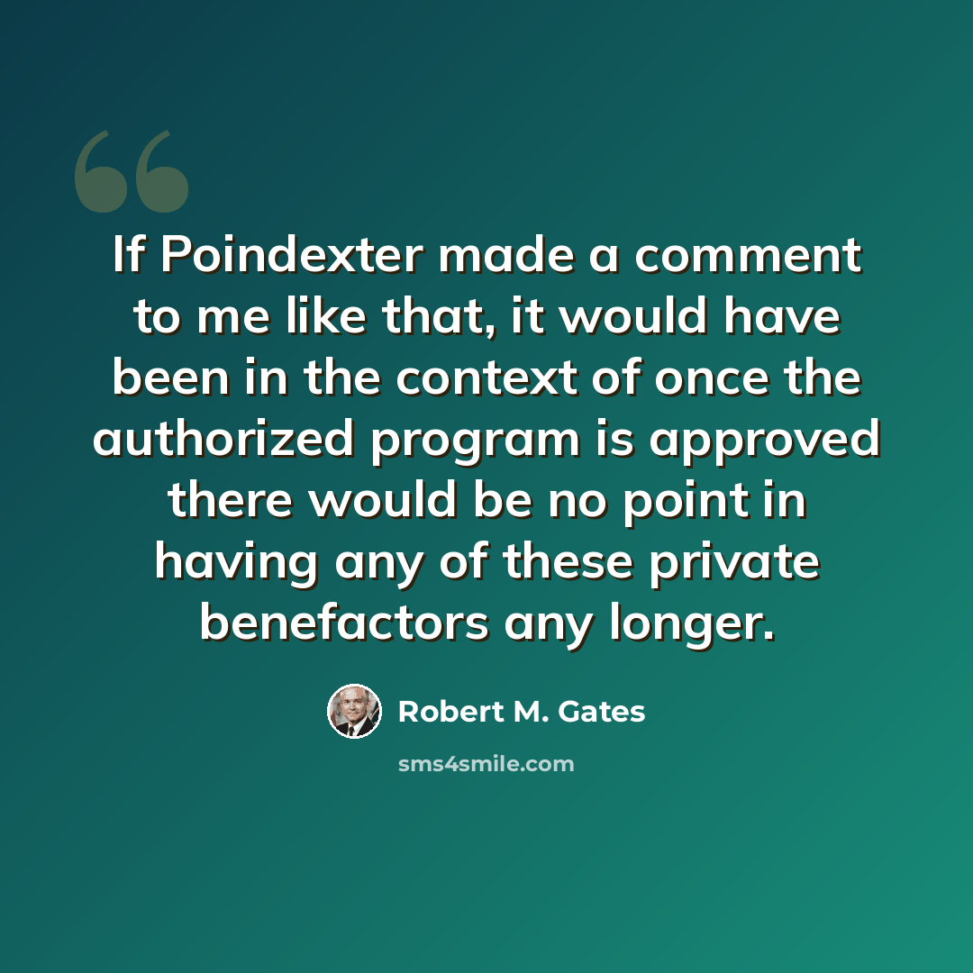 “If Poindexter made a comment to me like that, it would have been in the context of once the authorized program is approved there would be no point in having any of these private benefactors any longer.” quote by Robert M. Gates