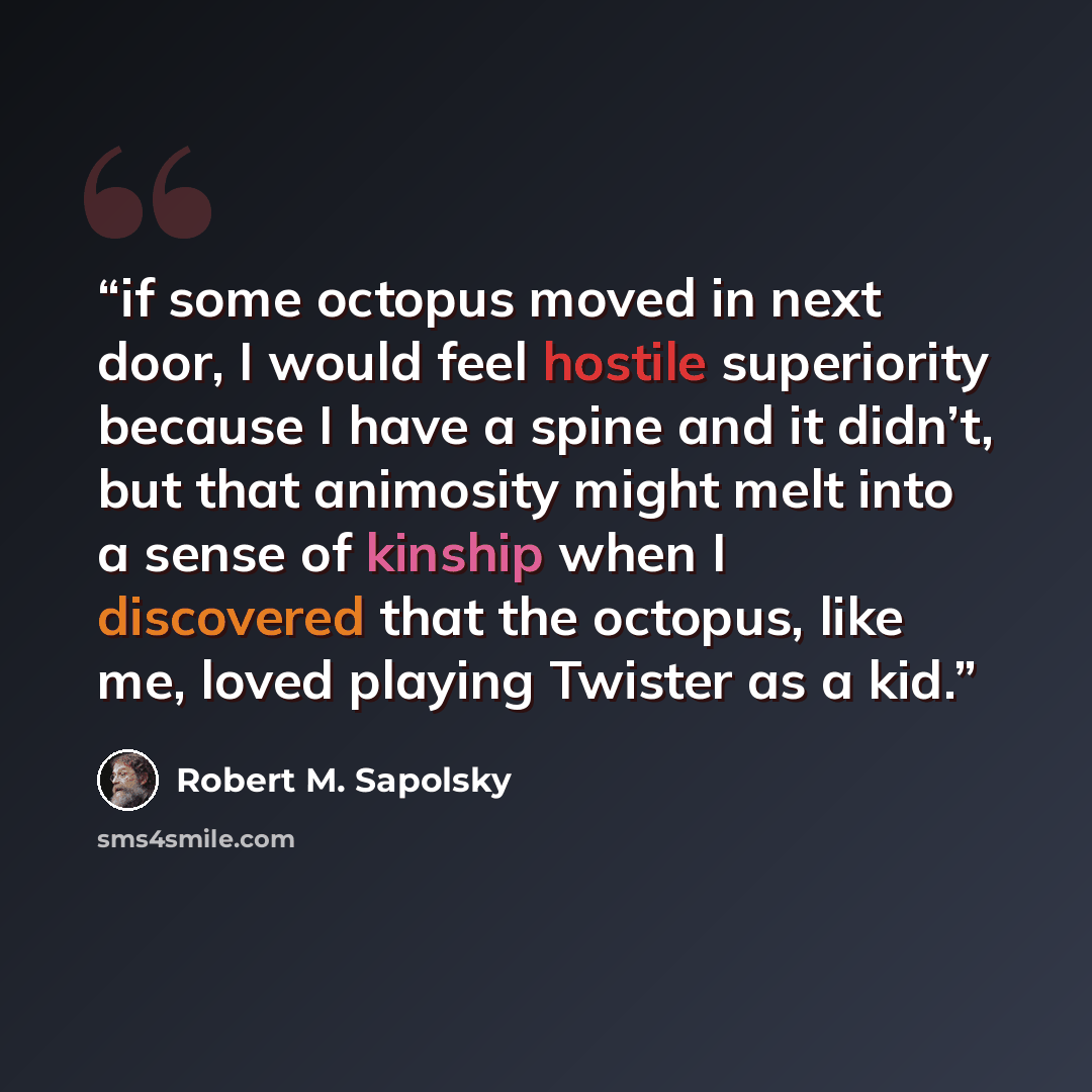 “if some octopus moved in next door, I would feel hostile superiority because I have a spine and it didn’t, but that animosity might melt into a sense of kinship when I discovered that the octopus, like me, loved playing Twister as a kid.” quote by Robert M. Sapolsky