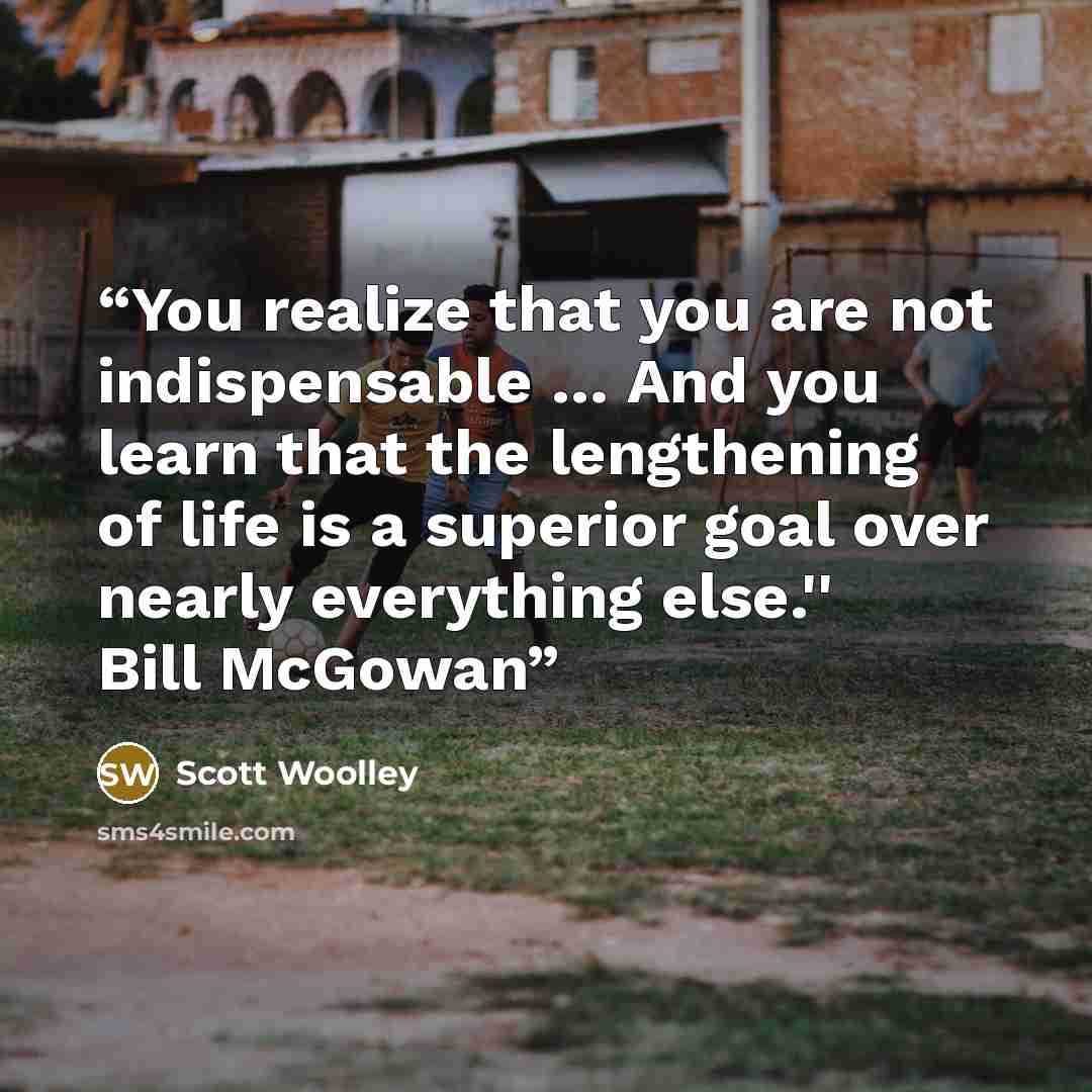 “You realize that you are not indispensable … And you learn that the lengthening of life is a superior goal over nearly everything else.'' Bill McGowan” quote by Scott Woolley