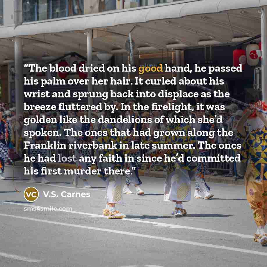 “The blood dried on his good hand, he passed his palm over her hair. It curled about his wrist and sprung back into displace as the breeze fluttered by. In the firelight, it was golden like the dandelions of which she’d spoken. The ones that had grown along the Franklin riverbank in late summer…” quote by V.S. Carnes
