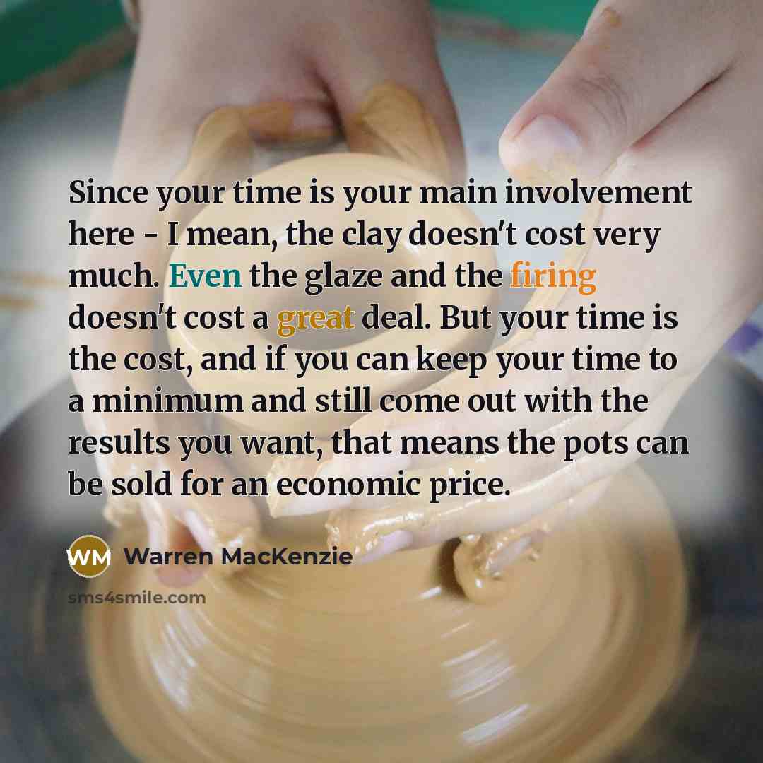 “Since your time is your main involvement here - I mean, the clay doesn't cost very much. Even the glaze and the firing doesn't cost a great deal. But your time is the cost, and if you can keep your time to a minimum and still come out with the results you want, that means the pots can be sold for…” quote by Warren MacKenzie