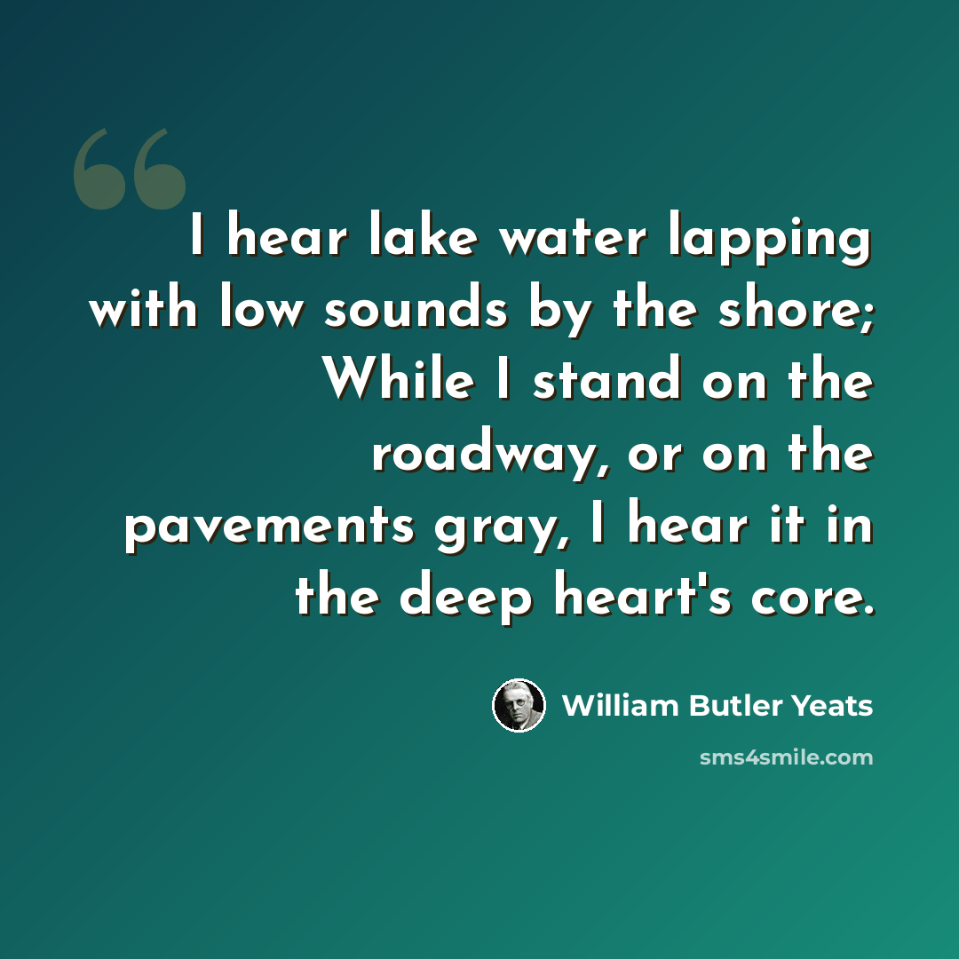 “I hear lake water lapping with low sounds by the shore; While I stand on the roadway, or on the pavements gray, I hear it in the deep heart's core.” quote by William Butler Yeats