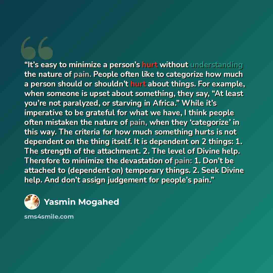 “It’s easy to minimize a person’s hurt without understanding the nature of pain. People often like to categorize how much a person should or shouldn’t hurt about things. For example, when someone is upset about something, they say, “At least you’re not paralyzed, or starving in Africa.” While it’s…” quote by Yasmin Mogahed