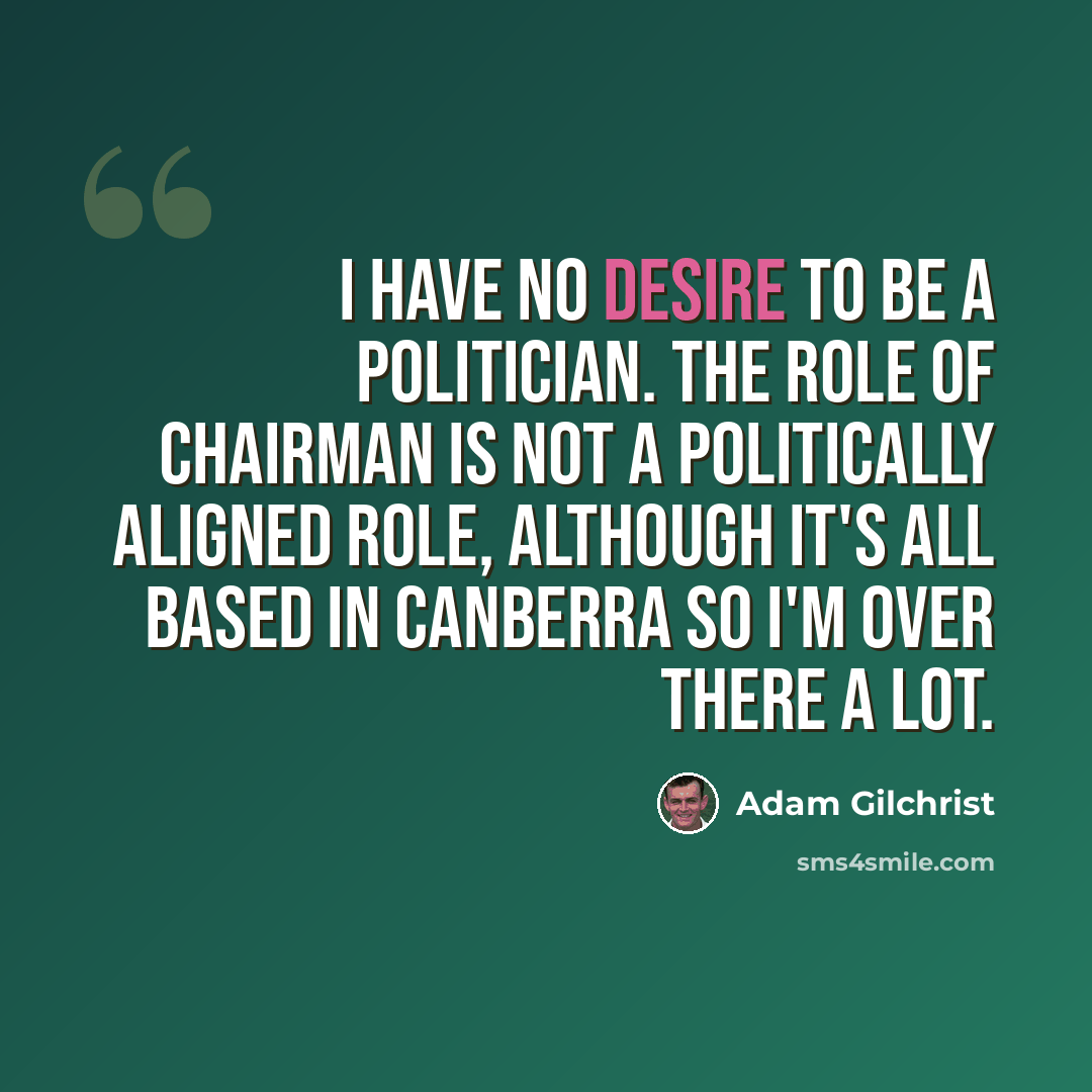 “I have no desire to be a politician. The role of chairman is not a politically aligned role, although it's all based in Canberra so I'm over there a lot.” quote by Adam Gilchrist